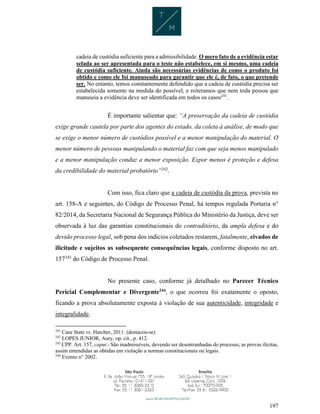 197
cadeia de custódia suficiente para a admissibilidade. O mero fato de a evidência estar
selada ao ser apresentada para o teste não estabelece, em si mesmo, uma cadeia
de custódia suficiente. Ainda são necessárias evidências de como o produto foi
obtido e como ele foi manuseado para garantir que ele é, de fato, o que pretende
ser. No entanto, temos constantemente defendido que a cadeia de custódia precisa ser
estabelecida somente na medida do possível, e reiteramos que nem toda pessoa que
manuseia a evidência deve ser identificada em todos os casos241
.
É importante salientar que: “A preservação da cadeia de custódia
exige grande cautela por parte dos agentes do estado, da coleta à análise, de modo que
se exige o menor número de custódios possível e a menor manipulação do material. O
menor número de pessoas manipulando o material faz com que seja menos manipulado
e a menor manipulação conduz a menor exposição. Expor menos é proteção e defesa
da credibilidade do material probatório”242
.
Com isso, fica claro que a cadeia de custódia da prova, prevista no
art. 158-A e seguintes, do Código de Processo Penal, há tempos regulada Portaria n°
82/2014, da Secretaria Nacional de Segurança Pública do Ministério da Justiça, deve ser
observada à luz das garantias constitucionais do contraditório, da ampla defesa e do
devido processo legal, sob pena dos indícios coletados restarem, fatalmente, eivados de
ilicitude e sujeitos as subsequente consequências legais, conforme disposto no art.
157243
do Código de Processo Penal.
No presente caso, conforme já detalhado no Parecer Técnico
Pericial Complementar e Divergente244
, o que ocorreu foi exatamente o oposto,
ficando a prova absolutamente exposta à violação de sua autenticidade, integridade e
integralidade.
241
Case State vs. Hatcher, 2011. (destacou-se)
242
LOPES JUNIOR, Aury, op. cit., p. 412.
243
CPP. Art. 157, caput - São inadmissíveis, devendo ser desentranhadas do processo, as provas ilícitas,
assim entendidas as obtidas em violação a normas constitucionais ou legais.
244
Evento n° 2002.
 