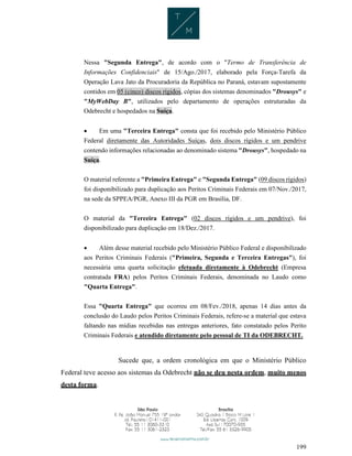 199
Nessa "Segunda Entrega", de acordo com o "Termo de Transferência de
Informações Confidenciais" de 15/Ago./2017, elaborado pela Força-Tarefa da
Operação Lava Jato da Procuradoria da República no Paraná, estavam supostamente
contidos em 05 (cinco) discos rígidos, cópias dos sistemas denominados "Drousys" e
"MyWebDay B", utilizados pelo departamento de operações estruturadas da
Odebrecht e hospedados na Suíça.
 Em uma "Terceira Entrega" consta que foi recebido pelo Ministério Público
Federal diretamente das Autoridades Suíças, dois discos rígidos e um pendrive
contendo informações relacionadas ao denominado sistema "Drousys", hospedado na
Suíça.
O material referente a "Primeira Entrega" e "Segunda Entrega" (09 discos rígidos)
foi disponibilizado para duplicação aos Peritos Criminais Federais em 07/Nov./2017,
na sede da SPPEA/PGR, Anexo III da PGR em Brasília, DF.
O material da "Terceira Entrega" (02 discos rígidos e um pendrive), foi
disponibilizado para duplicação em 18/Dez./2017.
 Além desse material recebido pelo Ministério Público Federal e disponibilizado
aos Peritos Criminais Federais ("Primeira, Segunda e Terceira Entregas"), foi
necessária uma quarta solicitação efetuada diretamente à Odebrecht (Empresa
contratada FRA) pelos Peritos Criminais Federais, denominada no Laudo como
"Quarta Entrega".
Essa "Quarta Entrega" que ocorreu em 08/Fev./2018, apenas 14 dias antes da
conclusão do Laudo pelos Peritos Criminais Federais, refere-se a material que estava
faltando nas mídias recebidas nas entregas anteriores, fato constatado pelos Perito
Criminais Federais e atendido diretamente pelo pessoal de TI da ODEBRECHT.
Sucede que, a ordem cronológica em que o Ministério Público
Federal teve acesso aos sistemas da Odebrecht não se deu nesta ordem, muito menos
desta forma.
 