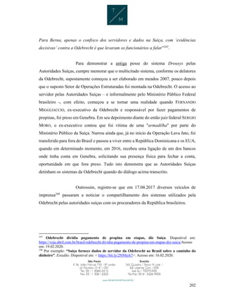 202
Para Berna, apenas o confisco dos servidores e dados na Suíça, com ‘evidências
decisivas’ contra a Odebrecht é que levaram os funcionários a falar”247
.
Para demonstrar a antiga posse do sistema Drousys pelas
Autoridades Suíças, cumpre memorar que o multicitado sistema, conforme os delatores
da Odebrecht, supostamente começou a ser elaborado em meados 2007, pouco depois
que o suposto Setor de Operações Estruturadas foi montada na Odebrecht. O acesso ao
servidor pelas Autoridades Suíças – e informalmente pelo Ministério Público Federal
brasileiro -, com efeito, começou a se tornar uma realidade quando FERNANDO
MIGGLIACCIO, ex-executivo da Odebrecht e responsável por fazer pagamentos de
propinas, foi preso em Genebra. Em seu depoimento diante do então juiz federal SERGIO
MORO, o ex-executivo contou que foi vítima de uma "armadilha" por parte do
Ministério Público da Suíça. Narrou ainda que, já no início da Operação Lava Jato, foi
transferido para fora do Brasil e passou a viver entre a República Dominicana e os EUA,
quando em determinado momento, em 2016, recebeu uma ligação de um dos bancos
onde tinha conta em Genebra, solicitando sua presença física para fechar a conta,
oportunidade em que fora preso. Tudo isto demonstra que as Autoridades Suíças
detinham os sistemas da Odebrecht quando do diálogo acima transcrito.
Outrossim, registre-se que em 17.04.2017 diversos veículos de
imprensa248
passaram a noticiar o compartilhamento dos sistemas utilizados pela
Odebrecht pelas autoridades suíças com os procuradores da República brasileiros.
247
Odebrecht dividia pagamento de propina em etapas, diz Suíça. Disponível em:
https://veja.abril.com.br/brasil/odebrecht-dividia-pagamento-de-propina-em-etapas-diz-suica/Acesso
em: 19.02.2020.
248
Por exemplo: “Suíça fornece dados de servidor da Odebrecht ao Brasil sobre o caminho do
dinheiro”. Estadão. Disponível em: < https://bit.ly/2NNhyh7>. Acesso em: 16.02.2020.
 