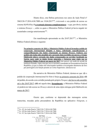 203
Diante disso, esta Defesa peticionou nos autos da Ação Penal nº
5063130-17.2016.4.04.7000 em 19.04.2017249
, reiterando o seu pedido de acesso ao
sistema MyWebDay B e eventuais sistemas complementares – o que, por óbvio, incluía
o sistema Drousys –, sobre os quais o Ministério Público Federal já havia negado ter
acautelados consigo anteriormente250
.
Em manifestação apresentada no dia 28.07.2017251
, o Ministério
Público Federal afirmou o seguinte:
No primeiro semestre de 2016, o Ministério Público Federal formulou pedido de
cooperação internacional dirigido à Suíça, solicitando especificamente o
compartilhamento dos dados relacionado ao sistema Drousys. Embora esse
pedido não tenha sido atendido até a presente data (certidão em anexo), o Grupo
Odebrecht obteve extração dos dados armazenados no servidor localizado na
Suécia, para onde os dados foram migrados, e forneceu uma cópia sua ao
Ministério Público Federal em março de 2017 (em anexo), em razão do acordo de
leniência firmado, cópia esta que ora se encontra custodiada na Procuradoria-Geral da
República, já que os dados são relacionados também a investigados detentores de foro
por prerrogativa de função perante as Cortes Superiores. (destacou-se)
Da narrativa do Ministério Público Federal, destaca-se que: (i) o
pedido de cooperação internacional foi feito à Suíça no primeiro semestre de 2016; (ii)
tal pedido, de acordo com certidão juntada pelo próprio Parquet, não havia sido atendido
até o dia 28.07.2017; (iii) até aquela data, formalmente, o Ministério Público Federal
só poderia ter tido acesso ao Drousys através de uma cópia entregue pela Odebrecht em
março de 2017.
Ocorre que, conforme se depreende das mensagens acima
transcritas, trocadas pelos procuradores da República no aplicativo Telegram, o
249
Ev. 851 da Ação Penal nº 5063130-17.2016.4.04.7000.
250
Ev. 829 da Ação Penal nº 5063130-17.2016.4.04.7000.
251
Ev. 917 da Ação Penal nº 5063130-17.2016.4.04.7000.
 