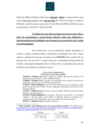 204
Ministério Público Federal já tinha acesso informal e ilegal ao sistema Drousys pelo
menos desde maio de 2016, quase um ano antes da “Primeira Entrega” da cópia da
Odebrecht, o que foi negado categoricamente pelo Ministério Público Federal nos autos
da Ação Penal nº 5063130-17.2016.4.04.7000.
Os efeitos que esta busca selvagem por provas surte sobre a
lisura do procedimento é inegavelmente deletério, posto que nitidamente é
instrumentalizado para finalidades que destoam de uma persecução sobre o trilho
da estrita legalidade.
Para ilustrar que o uso de informações obtidas ilegalmente no
exterior é prática costumeira desde os primórdios da Operação Lava Jato, cumpre
destacar o episódio da Vaza Jato veiculado no dia 27.09.2019, pelo o portal UOL em
parceria com o The Intercept252
, o qual revelou que o coordenador da Força-Tarefa em
Curitiba, o procurador da República DELTAN DALLAGNOL, foi alertado sobre esse tipo
de prática, mas minimizou o problema. Veja-se:
CHAT COM VLADIMIR ARAS
ENTRE 10 E 11 DE MARÇO DE 2015
22:56:48 – Vladimir Aras: Delta, melhor ter cuidado. Que tipo de situação é? As
defesas podem questionar o canal. O DRCI também.
22:58:00 – Vladimir Aras: A questão é de legalidade interna. Queria que houvesse
cooperação direta (pura), mas AINDA não é possível.
23:18:47 – Deltan Dallagnol: Concordo. Não usaria para prova em denúncia, regra
geral. Vamos usar para cautelar. Se cair, chega pelo canal oficial e pedimos de novo.
Trankilo, Mestre.
23:21:57 – Vladimir Aras: Não dá para esperar chegar? Prudente como uma pomba;
esperto como uma serpente...
01:33:20 – Deltan Dallagnol: Rs, concordo... Mas nesse caso não dá...Vc concordará
comigo rs. De todo modo, achei melhor te informar, depois de entender que é
importante para Vc acompanhar o que está acontecendo nas cooperações...
07:06:12 – Vladimir Aras: São dados bancários?
252
“Risco calculado”, disse Dallagnol sobre uso de prova ilegal em prisão. UOL. Disponível em:
https://noticias.uol.com.br/politica/ultimas-noticias/2019/09/27/risco-calculado-disse-dallagnol-sobre-
uso-de-prova-ilegal-em-prisao.htm Acesso em: 15.02.2020.
 