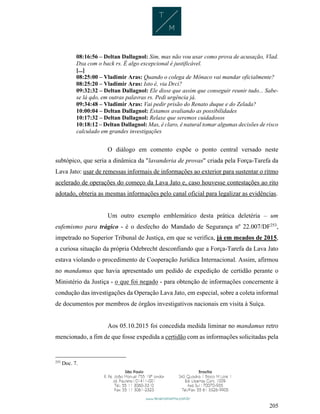 205
08:16:56 – Deltan Dallagnol: Sim, mas não vou usar como prova de acusação, Vlad.
Dxa com o back rs. É algo excepcional é justificável.
[...]
08:25:00 – Vladimir Aras: Quando o colega de Mônaco vai mandar oficialmente?
08:25:20 – Vladimir Aras: Isto é, via Drci?
09:32:32 – Deltan Dallagnol: Ele disse que assim que conseguir reunir tudo... Sabe-
se lá qdo, em outras palavras rs. Pedi urgência já.
09:34:48 – Vladimir Aras: Vai pedir prisão do Renato duque e do Zelada?
10:00:04 – Deltan Dallagnol: Estamos avaliando as possibilidades
10:17:32 – Deltan Dallagnol: Relaxe que seremos cuidadosos
10:18:12 – Deltan Dallagnol: Mas, é claro, é natural tomar algumas decisões de risco
calculado em grandes investigações
O diálogo em comento expõe o ponto central versado neste
subtópico, que seria a dinâmica da "lavanderia de provas" criada pela Força-Tarefa da
Lava Jato: usar de remessas informais de informações ao exterior para sustentar o ritmo
acelerado de operações do começo da Lava Jato e, caso houvesse contestações ao rito
adotado, obteria as mesmas informações pelo canal oficial para legalizar as evidências.
Um outro exemplo emblemático desta prática deletéria – um
eufemismo para trágico - é o desfecho do Mandado de Segurança nº 22.007/DF253
,
impetrado no Superior Tribunal de Justiça, em que se verifica, já em meados de 2015,
a curiosa situação da própria Odebrecht desconfiando que a Força-Tarefa da Lava Jato
estava violando o procedimento de Cooperação Jurídica Internacional. Assim, afirmou
no mandamus que havia apresentado um pedido de expedição de certidão perante o
Ministério da Justiça - o que foi negado - para obtenção de informações concernente à
condução das investigações da Operação Lava Jato, em especial, sobre a coleta informal
de documentos por membros de órgãos investigativos nacionais em visita à Suíça.
Aos 05.10.2015 foi concedida medida liminar no mandamus retro
mencionado, a fim de que fosse expedida a certidão com as informações solicitadas pela
253
Doc. 7.
 