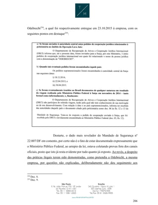 206
Odebrecht254
, a qual foi respectivamente entregue em 23.10.2015 à empresa, com os
seguintes pontos em destaque255
:
Destarte, o dado mais revelador do Mandado de Segurança nº
22.007/DF em comento, por certo não é o fato de estar documentado expressamente que
o Ministério Público Federal, ao arrepio da lei, estava coletando provas fora dos canais
oficiais, posto que isto já resta evidente por tudo quanto já exposto. Ao revés, a despeito
das práticas ilegais terem sido demonstradas, como pretendia a Odebrecht, a mesma
empresa, por questões não explicadas, deliberadamente não deu seguimento aos
254
Doc. 8.
255
Doc. 9.
 