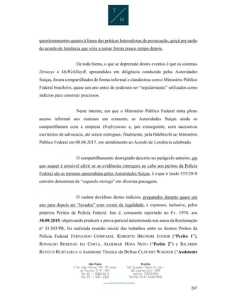 207
questionamentos quanto à lisura das práticas heterodoxas de persecução, quiçá por razão
do acordo de leniência que viria a tomar forma pouco tempo depois.
De toda forma, o que se depreende destes eventos é que os sistemas
Drousys e MyWebDayB, apreendidos em diligência conduzida pelas Autoridades
Suíças, foram compartilhados de forma informal e clandestina com o Ministério Público
Federal brasileiro, quase um ano antes de poderem ser “regularmente” utilizados como
indícios para construir processos.
Neste ínterim, em que o Ministério Público Federal tinha pleno
acesso informal aos sistemas em comento, as Autoridades Suíças ainda os
compartilharam com a empresa Draftsystems e, por conseguinte, com sucessivos
escritórios de advocacia, até serem entregues, finalmente, pela Odebrecht ao Ministério
Público Federal em 08.08.2017, em atendimento ao Acordo de Leniência celebrado.
O compartilhamento desregrado descrito no parágrafo anterior, em
que sequer é possível aferir se as evidências entregues ao cabo aos peritos da Polícia
Federal são as mesmas apreendidas pelas Autoridades Suíças, é o que o laudo 335/2018
convém denominar de “segunda entrega” em diversas passagens.
O caráter duvidoso destes indícios, preparados durante quase um
ano para depois ser “lavados” com verniz de legalidade, é expresso, inclusive, pelos
próprios Peritos da Polícia Federal. Isto é, consoante reportado no Ev. 1974, aos
30.09.2019, objetivando produzir a prova pericial determinada nos autos da Reclamação
nº 33.543/PR, foi realizada reunião inicial dos trabalhos entre os ilustres Peritos da
Polícia Federal FERNANDO COMPARSI, ROBERTO BRUNORI JUNIOR (“Perito 1”),
RONALDO ROSENAU DA COSTA, ALDEMAR MAIA NETO (“Perito 2”) e RICARDO
REVECO HURTADO e o Assistente Técnico da Defesa CLÁUDIO WAGNER (“Assistente
 