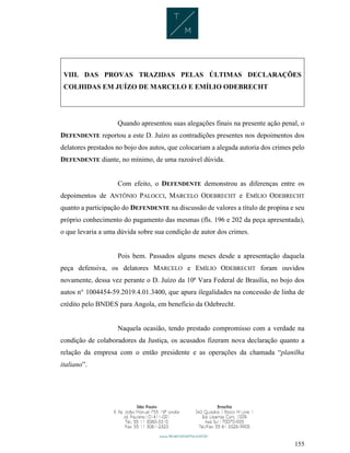 155
VIII. DAS PROVAS TRAZIDAS PELAS ÚLTIMAS DECLARAÇÕES
COLHIDAS EM JUÍZO DE MARCELO E EMÍLIO ODEBRECHT
Quando apresentou suas alegações finais na presente ação penal, o
DEFENDENTE reportou a este D. Juízo as contradições presentes nos depoimentos dos
delatores prestados no bojo dos autos, que colocariam a alegada autoria dos crimes pelo
DEFENDENTE diante, no mínimo, de uma razoável dúvida.
Com efeito, o DEFENDENTE demonstrou as diferenças entre os
depoimentos de ANTÔNIO PALOCCI, MARCELO ODEBRECHT e EMÍLIO ODEBRECHT
quanto a participação do DEFENDENTE na discussão de valores a título de propina e seu
próprio conhecimento do pagamento das mesmas (fls. 196 e 202 da peça apresentada),
o que levaria a uma dúvida sobre sua condição de autor dos crimes.
Pois bem. Passados alguns meses desde a apresentação daquela
peça defensiva, os delatores MARCELO e EMÍLIO ODEBRECHT foram ouvidos
novamente, dessa vez perante o D. Juízo da 10ª Vara Federal de Brasília, no bojo dos
autos n° 1004454-59.2019.4.01.3400, que apura ilegalidades na concessão de linha de
crédito pelo BNDES para Angola, em benefício da Odebrecht.
Naquela ocasião, tendo prestado compromisso com a verdade na
condição de colaboradores da Justiça, os acusados fizeram nova declaração quanto a
relação da empresa com o então presidente e as operações da chamada “planilha
italiano”.
 