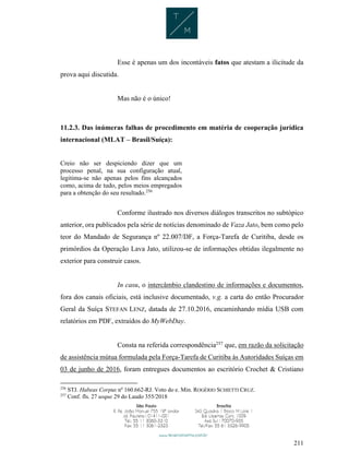 211
Esse é apenas um dos incontáveis fatos que atestam a ilicitude da
prova aqui discutida.
Mas não é o único!
11.2.3. Das inúmeras falhas de procedimento em matéria de cooperação jurídica
internacional (MLAT – Brasil/Suíça):
Creio não ser despiciendo dizer que um
processo penal, na sua configuração atual,
legitima-se não apenas pelos fins alcançados
como, acima de tudo, pelos meios empregados
para a obtenção do seu resultado.256
Conforme ilustrado nos diversos diálogos transcritos no subtópico
anterior, ora publicados pela série de notícias denominado de Vaza Jato, bem como pelo
teor do Mandado de Segurança nº 22.007/DF, a Força-Tarefa de Curitiba, desde os
primórdios da Operação Lava Jato, utilizou-se de informações obtidas ilegalmente no
exterior para construir casos.
In casu, o intercâmbio clandestino de informações e documentos,
fora dos canais oficiais, está inclusive documentado, v.g. a carta do então Procurador
Geral da Suíça STEFAN LENZ, datada de 27.10.2016, encaminhando mídia USB com
relatórios em PDF, extraídos do MyWebDay.
Consta na referida correspondência257
que, em razão da solicitação
de assistência mútua formulada pela Força-Tarefa de Curitiba às Autoridades Suíças em
03 de junho de 2016, foram entregues documentos ao escritório Crochet & Cristiano
256
STJ. Habeas Corpus nº 160.662-RJ. Voto do e. Min. ROGÉRIO SCHIETTI CRUZ.
257
Conf. fls. 27 usque 29 do Laudo 355/2018
 