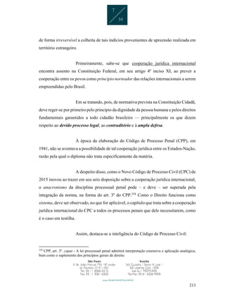 213
de forma irreversível a colheita de tais indícios provenientes de apreensão realizada em
território estrangeiro.
Primeiramente, sabe-se que cooperação jurídica internacional
encontra assento na Constituição Federal, em seu artigo 4º inciso XI, ao prever a
cooperação entre os povos como princípio norteador das relações internacionais a serem
empreendidas pelo Brasil.
Em se tratando, pois, de normativa prevista na Constituição Cidadã,
deve reger-se por primeiro pelo princípio da dignidade da pessoa humana e pelos direitos
fundamentais garantidos a todo cidadão brasileiro — principalmente os que dizem
respeito ao devido processo legal, ao contraditório e à ampla defesa.
À época da elaboração do Código de Processo Penal (CPP), em
1941, não se aventava a possibilidade de tal cooperação jurídica entre os Estados-Nação,
razão pela qual o diploma não trata especificamente da matéria.
A despeito disso, como o Novo Código de Processo Civil (CPC) de
2015 inovou ao trazer em seu seio disposição sobre a cooperação jurídica internacional,
o anacronismo da disciplina processual penal pode – e deve – ser superada pela
integração da norma, na forma do art. 3º do CPP.258
Como o Direito funciona como
sistema, deve ser observado, no que for aplicável, o capítulo que trata sobre a cooperação
jurídica internacional do CPC a todos os processos penais que dele necessitarem, como
é o caso em testilha.
Assim, destaca-se a inteligência do Código de Processo Civil:
258
CPP, art. 3º. caput - A lei processual penal admitirá interpretação extensiva e aplicação analógica,
bem como o suplemento dos princípios gerais de direito.
 