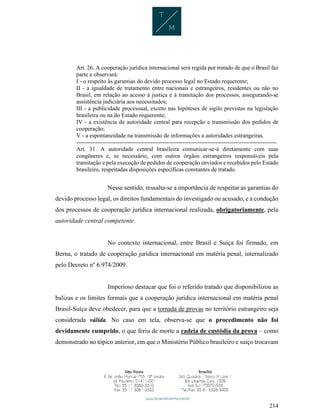 214
Art. 26. A cooperação jurídica internacional será regida por tratado de que o Brasil faz
parte e observará:
I - o respeito às garantias do devido processo legal no Estado requerente;
II - a igualdade de tratamento entre nacionais e estrangeiros, residentes ou não no
Brasil, em relação ao acesso à justiça e à tramitação dos processos, assegurando-se
assistência judiciária aos necessitados;
III - a publicidade processual, exceto nas hipóteses de sigilo previstas na legislação
brasileira ou na do Estado requerente;
IV - a existência de autoridade central para recepção e transmissão dos pedidos de
cooperação;
V - a espontaneidade na transmissão de informações a autoridades estrangeiras.
------------------------------------------------------------------------------------------------------
Art. 31. A autoridade central brasileira comunicar-se-á diretamente com suas
congêneres e, se necessário, com outros órgãos estrangeiros responsáveis pela
tramitação e pela execução de pedidos de cooperação enviados e recebidos pelo Estado
brasileiro, respeitadas disposições específicas constantes de tratado.
Nesse sentido, ressalta-se a importância de respeitar as garantias do
devido processo legal, os direitos fundamentais do investigado ou acusado, e a condução
dos processos de cooperação jurídica internacional realizada, obrigatoriamente, pela
autoridade central competente.
No contexto internacional, entre Brasil e Suíça foi firmado, em
Berna, o tratado de cooperação jurídica internacional em matéria penal, internalizado
pelo Decreto nº 6.974/2009.
Imperioso destacar que foi o referido tratado que disponibilizou as
balizas e os limites formais que a cooperação jurídica internacional em matéria penal
Brasil-Suíça deve obedecer, para que a tomada de provas no território estrangeiro seja
considerada válida. No caso em tela, observa-se que o procedimento não foi
devidamente cumprido, o que feriu de morte a cadeia de custódia da prova – como
demonstrado no tópico anterior, em que o Ministério Público brasileiro e suíço trocavam
 