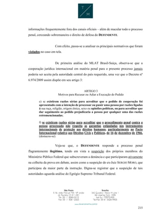215
informações frequentemente fora dos canais oficiais – além de macular todo o processo
penal, cerceando sobremaneira o direito de defesa do DEFENDENTE.
Com efeito, passa-se a analisar os principais normativos que foram
violados no caso em tela.
De primeira análise do MLAT Brasil-Suíça, observa-se que a
cooperação jurídica internacional em matéria penal para o presente processo jamais
poderia ser aceita pela autoridade central do país requerido, uma vez que o Decreto nº
6.974/2009 assim dispõe em seu artigo 3:
ARTIGO 3
Motivos para Recusar ou Adiar a Execução do Pedido
e) se existirem razões sérias para acreditar que o pedido de cooperação foi
apresentado com a intenção de processar ou punir uma pessoa por razões ligadas
à sua raça, religião, origem étnica, sexo ou opiniões políticas, ou para acreditar que
dar seguimento ao pedido prejudicaria a pessoa por qualquer uma das razões
retromencionadas;
f) se existirem razões sérias para acreditar que o procedimento penal contra a
pessoa processada não respeita as garantias estipuladas nos instrumentos
internacionais de proteção aos direitos humanos, particularmente no Pacto
Internacional relativo aos Direitos Civis e Políticos, de 16 de dezembro de 1966.
(destacou-se).
Veja-se que, o DEFENDENTE responde a processo penal
flagrantemente ilegítimo, tendo em vista a suspeição dos próprios membros do
Ministério Público Federal que subscreveram a denúncia e que participaram ativamente
na colheita da prova em debate, assim como a suspeição do ex-Juiz SERGIO MORO, que
participou da maior parte da instrução. Digna-se registrar que a suspeição de tais
autoridades aguarda análise do Egrégio Supremo Tribunal Federal.
 