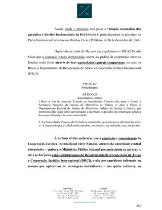 216
Assim, desde o princípio está posta a violação sistemática das
garantias e direitos fundamentais do DEFENDENTE, particularmente as previstas no
Pacto Internacional relativo aos Direitos Civis e Políticos, de 16 de dezembro de 1966.
Depreende-se ainda do Decreto que regulamenta o MLAT Brasil-
Suíça que a condução e toda comunicação acerca do pedido de cooperação entre os
Estados serão feitas através de suas autoridades centrais competentes, no caso do
Brasil, o Departamento de Recuperação de Ativos e Cooperação Jurídica Internacional
(DRCI):
TÍTULO V
Procedimento
ARTIGO 23
Autoridades Centrais
1.Para os fins do presente Tratado, as Autoridades Centrais são, para o Brasil, a
Secretaria Nacional de Justiça do Ministério de Justiça, e, para a Suíça, o
Departamento Federal da Justiça do Ministério Federal de Justiça e Polícia, por
intermédio das quais serão apresentados e recebidos os pedidos de cooperação jurídica
dos seus tribunais e das suas autoridades.
2. As Autoridades Centrais dos Estados Contratantes comunicam-se diretamente entre
si. A tramitação por via diplomática poderá, no entanto, ser utilizada, caso necessário.
É de bom alvitre esclarecer que a condução e comunicação da
Cooperação Jurídica Internacional entre Estados, através da autoridade central
competente – embora o Ministério Público Federal pretenda assim se arvorar -,
deve se dar pelos canais institucionais do Departamento de Recuperação de Ativos
e Cooperação Jurídica Internacional (DRCI), e não por expediente informais ou
mesmo por aplicativos de mensagens instantâneas – nos quais, inclusive, os
 
