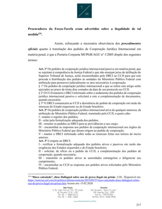 217
Procuradores da Força-Tarefa eram advertidos sobre a ilegalidade de tal
medida259
.
Assim, reforçando a necessária observância dos procedimentos
oficiais quanto à tramitação dos pedidos de Cooperação Jurídica Internacional em
matéria penal, é que a Portaria Conjunta MJ/PGR/AGU nº 1/2005 dispõe dos seguintes
termos:
Art. 1º Os pedidos de cooperação jurídica internacional passiva em matéria penal, que
se sujeitam à competência da Justiça Federal e que não ensejam juízo de delibação do
Superior Tribunal de Justiça, serão encaminhados pelo DRCI ao CCJI para que este
proceda à distribuição dos pedidos às unidades do Ministério Público Federal com
atribuição para promover judicialmente os atos necessários à cooperação.
§ 1º Os pedidos de cooperação jurídica internacional a que se refere este artigo serão
ajuizados no prazo de trinta dias contados da data de seu protocolo no CCJI.
§ 2º O CCJI manterá o DRCI informado sobre o andamento dos pedidos de cooperação
jurídica internacional passiva e solicitará a este a complementação de documentos,
quando necessária.
§ 3º O DRCI comunicará ao CCJI a desistência do pedido de cooperação em razão do
interesse do Estado requerente ou do Estado brasileiro.
Art. 2º Os pedidos de cooperação jurídica internacional ativa de qualquer natureza, da
atribuição do Ministério Público Federal, tramitarão pelo CCJI, a quem cabe:
I - manter o registro dos pedidos;
II - zelar pela formalização adequada dos pedidos;
III - remeter os pedidos ao DRCI para as providências a seu cargo;
IV - encaminhar as respostas aos pedidos de cooperação internacional aos órgãos do
Ministério Público Federal que deram origem ao pedido de cooperação;
V - manter o DRCI informado sobre todas as remessas feitas nos termos do inciso
anterior.
Art. 3º Compete ao DRCI:
I - verificar a formalização adequada dos pedidos ativos e passivos em razão das
exigências dos Estados requeridos e do Estado brasileiro;
II - solicitar, de ofício ou a pedido do CCJI, a complementação dos pedidos de
cooperação, quando necessária;
III - transmitir os pedidos ativos às autoridades estrangeiras e diligenciar seu
cumprimento;
IV - encaminhar ao CCJI as respostas aos pedidos ativos solicitados pelo Ministério
Público Federal;
259
“Risco calculado”, disse Dallagnol sobre uso de prova ilegal em prisão. UOL. Disponível em:
https://noticias.uol.com.br/politica/ultimas-noticias/2019/09/27/risco-calculado-disse-dallagnol-sobre-
uso-de-prova-ilegal-em-prisao.htm Acesso em: 15.02.2020.
 