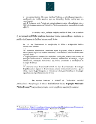 218
V - providenciar junto à Advocacia-Geral da União ou às autoridades competentes o
atendimento dos pedidos passivos que não demandem decisão judicial para seu
cumprimento;
Art. 4º O disposto nesta Portaria não prejudicará a cooperação informal direta entre o
CCJI e órgãos equivalentes de Ministérios Públicos estrangeiros, mantendo informado
o DRCI.
Na mesma senda, também dispõe o Decreto nº 9.662/19, no sentido
de que compete ao DRCI a função de Autoridade Central para coordenar e monitorar os
pedidos de Cooperação Jurídica Internacional. Senão:
Art. 14. Ao Departamento de Recuperação de Ativos e Cooperação Jurídica
Internacional compete:
[...]
III - estruturar, implementar e monitorar ações de governo, além de promover a
articulação dos órgãos dos Poderes Executivo e Judiciário e do Ministério Público nas
seguintes áreas:
a) cooperação jurídica internacional em matéria civil e penal, inclusive em assuntos de
prestação internacional de alimentos, subtração internacional de crianças, adoção
internacional, extradição, transferência de pessoas condenadas e transferência da
execução da pena; e
[...]
IV - exercer a função de autoridade central, por meio da coordenação e da instrução
de pedidos ativos e passivos de cooperação jurídica internacional nas áreas a que se
refere o inciso III, por delegação do Ministro de Estado, exceto se houver designação
específica que disponha de maneira diversa;
Da mesma maneira, o Manual de Cooperação Jurídica
Internacional e Recuperação de Ativos, disponibilizado no site do próprio Ministério
Público Federal260
, apresenta um roteiro compreendido no seguinte fluxograma:
260
Disponível em: <http://www.mpf.mp.br/atuacao-tematica/sci/pedido-de-cooperacao-1/manuais-de-
atuacao-1/manual-de-atuacao-drci-materia-penal>. Acesso em: 16.02.2020.
 