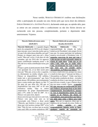 156
Nesse sentido, MARCELO ODEBRECHT creditou suas declarações
sobre a participação do acusado nos atos ilícitos pelo que ouviu dizer dos delatores
EMÍLIO ODEBRECHT e ANTÔNIO PALOCCI, declarando ainda que, na opinião dele, para
se entrar em um consenso sobre o conhecimento ou não dos ilícitos deveria ser
esclarecido com tais pessoas, complementando, portanto o depoimento dado
anteriormente. Vejamos.
Marcelo Odebrecht nesses autos
(04.09.2017)
Marcelo Odebrecht na ação penal em
Brasília (04.10.2019)
Marcelo Odebrecht:- (...) quando chegou
perto da campanha de 2010 eu até cheguei
para meu pai, essa é uma das razões que eu
sei que Lula sabia dessa planilha, por quê?
Porque eu cheguei para meu pai e disse
assim “Meu pai, avisa o Lula para ele não
estranhar, que em 2010 não vai aparecer
quase contribuição nenhuma nossa” e de
fato não teve muita contribuição nossa, por
quê?
Porque a gente já praticamente desde 2008
vem apoiando ele, aí eu falei assim para
meu pai “Meu pai, avisa a eles o seguinte,
eu diretamente na minha relação com o
Palocci já disponibilizei 100 milhões,
ainda tem o provisionamento” que fazia
parte desses 100 milhões, provisionamento
para a conta minha que depois eu falo “E
diz para ele que além dos 100 que eu
disponibilizei tem mais 100” aí foi uma
estimativa minha, “Que os outros
empresários do grupo disponibilizaram
para o PT, então no total de 200”. Aí o
Palocci veio para mim, depois
dessa conversa que meu pai teve com Lula,
Palocci veio para mim sem eu ter
conversado com Palocci e disse assim
“Marcelo, que história é essa que seu pai
disse que você acertou comigo 200?” aí eu
falei “Não foi isso, eu disse que eu acertei
com você 100 e os outros executivos 100”
Marcelo Odebrecht: Olha, a
responsabilidade da relação de todas
tratativas do Presidente Lula sempre foi do
meu pai. Eu nunca participei de nenhuma
tratativa envolvendo o Presidente Lula. E
naquelas conversas de meu pai com o
Lula em que eu estive presente, nunca se
tratou de nada disso. Tudo que eu sei
sobre Lula, tudo que eu soube sobre
Lula, envolvimento de Lula é fruto do
que meu pai, em grande parte,
Alexandrino, ou Palocci me falava. Até...
se meus e-mails tem isso, porque nos meus
e-mails tá claro que é “meu pai me falou, o
Alexandrino ou Palocci”. Então veja bem,
Eu não tenho condições de dizer... eu tenho
condições de dizer o que meu pai me disse,
que tá lá nos e-mails, e que o Palocci disse
que nos meus e-mails. Agora... a questão
de Lula, tem que ser esclarecida por meu
pai e Palocci, até porque hoje eu me sinto
completamente desconfortável, porque
eu vejo os depoimentos tantos do Lula
quanto os de Palocci, tão cheios de
contradições, meu pai já disse que falava
pra mim uma coisa e falava pra Lula
outra. Meu pai se esqueceu, disse que se
esqueceu de um bocado de coisa. Então eu
acho, minha opinião é que
tremendamente injusto, certo, se fazer
qualquer espécie de acusação ou
 