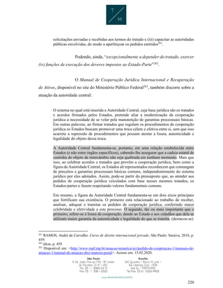 220
solicitações enviadas e recebidas aos termos do tratado e (iii) capacitar as autoridades
públicas envolvidas, de modo a aperfeiçoar os pedidos emitidos261
.
Podendo, ainda, “excepcionalmente a depender do tratado, exercer
(iv) funções de execução dos deveres impostos ao Estado-Parte”262
.
O Manual de Cooperação Jurídica Internacional e Recuperação
de Ativos, disponível no site do Ministério Público Federal263
, também discorre sobre a
atuação da autoridade central:
O sistema no qual está inserida a Autoridade Central, cuja base jurídica são os tratados
e acordos firmados pelos Estados, pretende aliar a modernização da cooperação
jurídica à necessidade de se velar pela manutenção de garantias processuais básicas.
Em outras palavras, ao firmar tratados que regulam os procedimentos de cooperação
jurídica os Estados buscam promover uma troca célere e efetiva entre si, sem que isso
acarrete a supressão de procedimentos que possam atestar a lisura, autenticidade e
legalidade do objeto dessa troca.
A Autoridade Central fundamenta-se, portanto, em uma relação estabelecida entre
Estados (e não entre órgãos específicos), cabendo-lhe assegurar que a cadeia estatal de
custódia do objeto de intercâmbio não seja quebrada em nenhum momento. Mais que
isso, ao celebrar acordos e tratados que provêm a cooperação jurídica, bem como a
figura da Autoridade Central, os Estados ali representados reconhecem que comungam
de preceitos e garantias processuais básicas comuns, independentemente do sistema
jurídico por eles adotados. Assim, pode-se partir do pressuposto que, ao atender aos
pedidos de cooperação jurídica veiculados com base nesses mesmos tratados, os
Estados-partes o fazem respeitando valores fundamentais comuns.
Em resumo, a figura da Autoridade Central fundamenta-se em dois eixos principais
que fortificam sua existência. O primeiro está relacionado ao trabalho de receber,
analisar, adequar e tramitar os pedidos de cooperação jurídica, conferindo maior
celebridade e efetividade a este processo. O segundo, tão ou mais importante que o
primeiro, refere-se à lisura da cooperação, dando ao Estado e aos cidadãos que dela se
utilizam maior garantia da autenticidade e legalidade do que se tramita. (destacou-se)
261
RAMOS, André de Carvalho. Curso de direito internacional privado. São Paulo: Saraiva, 2018, p.
459.
262
Idem, p. 459
263
Disponível em: <http://www.mpf.mp.br/atuacao-tematica/sci/pedido-de-cooperacao-1/manuais-de-
atuacao-1/manual-de-atuacao-drci-materia-penal>. Acesso em: 15.02.2020.
 