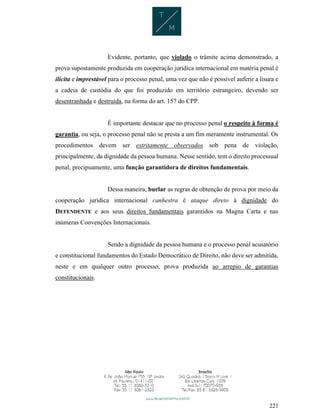 221
Evidente, portanto, que violado o trâmite acima demonstrado, a
prova supostamente produzida em cooperação jurídica internacional em matéria penal é
ilícita e imprestável para o processo penal, uma vez que não é possível auferir a lisura e
a cadeia de custódia do que foi produzido em território estrangeiro, devendo ser
desentranhada e destruída, na forma do art. 157 do CPP.
É importante destacar que no processo penal o respeito à forma é
garantia, ou seja, o processo penal não se presta a um fim meramente instrumental. Os
procedimentos devem ser estritamente observados sob pena de violação,
principalmente, da dignidade da pessoa humana. Nesse sentido, tem o direito processual
penal, precipuamente, uma função garantidora de direitos fundamentais.
Dessa maneira, burlar as regras de obtenção de prova por meio da
cooperação jurídica internacional canhestra é ataque direto à dignidade do
DEFENDENTE e aos seus direitos fundamentais garantidos na Magna Carta e nas
inúmeras Convenções Internacionais.
Sendo a dignidade da pessoa humana e o processo penal acusatório
e constitucional fundamentos do Estado Democrático de Direito, não deve ser admitida,
neste e em qualquer outro processo, prova produzida ao arrepio de garantias
constitucionais.
 