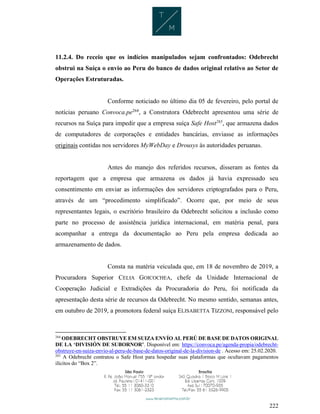 222
11.2.4. Do receio que os indícios manipulados sejam confrontados: Odebrecht
obstrui na Suíça o envio ao Peru do banco de dados original relativo ao Setor de
Operações Estruturadas.
Conforme noticiado no último dia 05 de fevereiro, pelo portal de
notícias peruano Convoca.pe264
, a Construtora Odebrecht apresentou uma série de
recursos na Suíça para impedir que a empresa suíça Safe Host265
, que armazena dados
de computadores de corporações e entidades bancárias, enviasse as informações
originais contidas nos servidores MyWebDay e Drousys às autoridades peruanas.
Antes do manejo dos referidos recursos, disseram as fontes da
reportagem que a empresa que armazena os dados já havia expressado seu
consentimento em enviar as informações dos servidores criptografados para o Peru,
através de um “procedimento simplificado”. Ocorre que, por meio de seus
representantes legais, o escritório brasileiro da Odebrecht solicitou a inclusão como
parte no processo de assistência jurídica internacional, em matéria penal, para
acompanhar a entrega da documentação ao Peru pela empresa dedicada ao
armazenamento de dados.
Consta na matéria veiculada que, em 18 de novembro de 2019, a
Procuradora Superior CELIA GOICOCHEA, chefe da Unidade Internacional de
Cooperação Judicial e Extradições da Procuradoria do Peru, foi notificada da
apresentação desta série de recursos da Odebrecht. No mesmo sentido, semanas antes,
em outubro de 2019, a promotora federal suíça ELISABETTA TIZZONI, responsável pelo
264
ODEBRECHT OBSTRUYE EM SUIZA ENVÍO AL PERÚ DE BASE DE DATOS ORIGINAL
DE LA ‘DIVISIÓN DE SUBORNOR’. Disponível em: https://convoca.pe/agenda-propia/odebrecht-
obstruye-en-suiza-envio-al-peru-de-base-de-datos-original-de-la-division-de . Acesso em: 25.02.2020.
265
A Odebrecht contratou o Safe Host para hospedar suas plataformas que ocultavam pagamentos
ilícitos do “Box 2”.
 