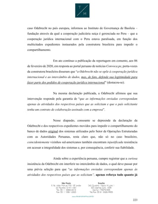 223
caso Odebrecht no país europeu, informou ao Instituto de Governança de Basileia –
fundação através da qual a cooperação judiciária suíça é gerenciada no Peru – que a
cooperação jurídica internacional com o Peru estava paralisada, em função dos
multicitados expedientes instaurados pela construtora brasileira para impedir o
compartilhamento.
Em ato contínuo a publicação da reportagem em comento, aos 06
de fevereiro de 2020, em resposta ao portal peruano de notícias Convoca.pe, porta-vozes
da construtora brasileira disseram que “a Odebrecht não se opõe à cooperação jurídica
internacional e ao intercâmbio de dados, mas, de fato, defende sua legitimidade para
fazer parte dos pedidos de cooperação jurídica internacional” (destacou-se).
Na mesma declaração publicada, a Odebrecht afirmou que sua
intervenção responde pela garantia de “que as informações enviadas correspondam
apenas às atividades dos respectivos países que as solicitam e que o país solicitante
tenha um contrato de colaboração assinado com a empresa”.
Nesse diapasão, consoante se depreende da declaração da
Odebrecht e dos respectivos expedientes movidos para impedir o compartilhamento do
banco de dados original dos sistemas utilizados pelo Setor de Operações Estruturadas
com as Autoridades Peruanas, resta claro que, não só no caso brasileiro,
coincidentemente vizinhos sul-americanos também encontram injustificada resistência
em acessar a integralidade dos sistemas e, por consequência, conferir sua fiabilidade.
Ainda sobre a experiência peruana, cumpre registrar que a curiosa
insistência da Odebrecht em interferir no intercâmbio de dados, o qual deve passar por
uma prévia seleção para que “as informações enviadas correspondam apenas às
atividades dos respectivos países que as solicitam”, apenas reforça tudo quanto já
 