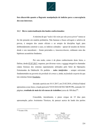 224
fora discorrido quanto a flagrante manipulação de indícios para a convergência
dos seus interesses.
11.3 Breve contextualização dos laudos confeccionados:
A máxima de que “nada é tão ruim que não possa piorar” nunca se
fez tão presente em matéria probatória. Não bastasse a busca selvagem e seletiva de
provas, à margem dos canais oficiais e ao arrepio da disciplina legal, para
deliberadamente construir o caso, os indícios coletados – apesar de taxados de ilícitos
desde o seu nascedouro – foram periciados e, lamentavelmente, embasam uma das
hipóteses acusatórias fundantes.
Por esta razão, como é de pleno conhecimento deste Juízo, a
Defesa, desde 07.07.2017, requereu, por diversas vezes, o acesso integral às chamadas
cópias forenses dos sistemas supostamente utilizados pelo Setor de Operações
Estruturadas da Odebrecht. Os pedidos – todos indeferidos – sempre estiveram
fundamentados na garantia da paridade de armas e, ainda, na fundada suspeita de que
tais sistemas foram fraudados.
Iniciada a perícia em 10.11.2017, em 23.02.2018, a Polícia Federal
apresentou a esse Juízo, o laudo pericial nº 0335/2018-SETEC/SR/PF/PR, contendo 321
páginas, resultado de mais de três meses de trabalhos (cerca de 100 dias)266
.
Concedido, inicialmente, o prazo exíguo de 15 dias para
apresentação, pelos Assistentes Técnicos, de parecer acerca do laudo dos peritos
266
Evento 1536.
 