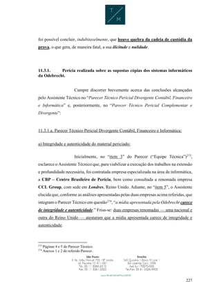 227
foi possível concluir, indubitavelmente, que houve quebra da cadeia de custódia da
prova, o que gera, de maneira fatal, a sua ilicitude e nulidade.
11.3.1. Perícia realizada sobre as supostas cópias dos sistemas informáticos
da Odebrecht.
Cumpre discorrer brevemente acerca das conclusões alcançadas
pelo Assistente Técnico no “Parecer Técnico Pericial Divergente Contábil, Financeiro
e Informática” e, posteriormente, no “Parecer Técnico Pericial Complementar e
Divergente”:
11.3.1.a. Parecer Técnico Pericial Divergente Contábil, Financeiro e Informática:
a) Integridade e autenticidade do material periciado:
Inicialmente, no “item 3” do Parecer (“Equipe Técnica”)273
,
esclarece o Assistente Técnico que, para viabilizar a execução dos trabalhos na extensão
e profundidade necessária, foi contratada empresa especializada na área de informática,
a CBP – Centro Brasileiro de Perícia, bem como consultada a renomada empresa
CCL Group, com sede em Londres, Reino Unido. Adiante, no “item 5”, o Assistente
elucida que, conforme as análises apresentadas pelas duas empresas acima referidas, que
integram o Parecer Técnico em questão274
, “a mídia apresentada pela Odebrecht carece
de integridade e autenticidade.” Frisa-se: duas empresas renomadas — uma nacional e
outra do Reino Unido — atestaram que a mídia apresentada carece de integridade e
autenticidade.
273
Páginas 4 e 5 do Parecer Técnico.
274
Anexos 1 e 2 do referido Parecer.
 