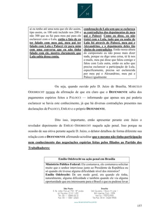 157
aí eu tenho até uma nota que ele diz assim,
tipo assim, os 100 está incluído nos 200 e
não 300 que eu fui para meu pai para ele
esclarecer com o Lula, então o fato de eu
ter falado com meu pai, meu pai ter
falado com Lula e Palocci vir para mim
com uma conversa que eu não tinha
falado com ele, mostra claramente que
Lula sabia dessa conta.
condenação de Lula sem que se esclareça
as contradições dos depoimentos de meu
pai e Palocci. Como eu disse, eu não
tratei com o Lula, tudo que eu soube de
Lula foi através de Palocci, meu pai e
Alexandrino, e o depoimento deles tão
cheios de contradições. Então nessa altura
do campeonato eu não posso mais dizer
nada, porque eu digo uma coisa, tá lá nos
e-mails, meu pai disse que falou comigo e
falou com Lula outra, então eu acho que
precisa esclarecer a participação de Lula,
especificamente, precisa ser esclarecida
por meu pai e Alexandrino, meu pai e
Palocci igualmente
Ou seja, quando ouvido pelo D. Juízo de Brasília, MARCELO
ODEBRECHT recuou da afirmação de que era claro que o DEFENDENTE sabia dos
pagamentos espúrios feitos a PALOCCI — informando que apenas seu pai poderia
esclarecer se havia este conhecimento, já que há diversas contradições presentes nas
declarações de PALOCCI, EMÍLIO e o próprio DEFENDENTE.
Dito isso, importante, então apresentar perante este Juízo o
revelador depoimento de EMÍLIO ODEBRECHT naquela ação penal. Isso porque na
ocasião de sua oitiva perante aquele D. Juízo, o delator detalhou de forma diferente sua
relação com o DEFENDENTE afirmando acreditar que o mesmo não tinha participação
nem conhecimento das negociações espúrias feitas pelos filiados ao Partido dos
Trabalhadores:
Emílio Odebrecht na ação penal em Brasília
Ministério Público Federal: Ele costumava, ele costumava solicitar
muito que o senhor interviesse junto ao Presidente da República ou
só quando ele tivesse alguma dificuldade nível dos ministros?
Emílio Odebrecht: De um modo geral, era quando ele tinha,
naturalmente, alguma dificuldade e também quando ele via alguma
oportunidade que era interessante para o Brasil e que eu pudesse levar
 