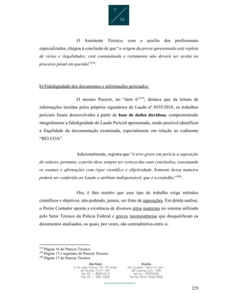 229
O Assistente Técnico, com o auxílio dos profissionais
especializados, chegou à conclusão de que “a origem da prova apresentada está repleta
de vícios e ilegalidades; está contaminada e certamente não deverá ser aceita no
processo penal em questão”278
.
b) Fidedignidade dos documentos e informações periciados:
O mesmo Parecer, no “item 6”279
, destaca que da leitura de
informações trazidas pelos próprios signatários do Laudo nº 0335/2018, os trabalhos
periciais foram desenvolvidos a partir de base de dados duvidosa, comprometendo
integralmente a fidedignidade do Laudo Pericial apresentado, sendo possível identificar
a fragilidade da documentação examinada, especialmente em relação ao codinome
“BELUGA”.
Adicionalmente, registra que “é erro grave em perícia a suposição
de valores, portanto, o perito deve sempre ter certeza das suas conclusões, executando
os exames e afirmações com rigor científico e objetividade. Somente dessa maneira
poderá ser conferido ao Laudo o atributo indispensável, que é a exatidão.”280
.
Ora, é fato notório que esse tipo de trabalho exige métodos
científicos e objetivos, não podendo, jamais, ser fruto de suposições. Em detida análise,
o Perito Contador aponta a existência de diversos erros materiais no sistema utilizado
pelo Setor Técnico da Polícia Federal e graves inconsistências que desqualificam os
documentos analisados, os quais, por vezes, são contraditórios entre si.
278
Página 16 do Parecer Técnico.
279
Página 17 e seguintes do Parecer Técnico.
280
Página 17 do Parecer Técnico.
 