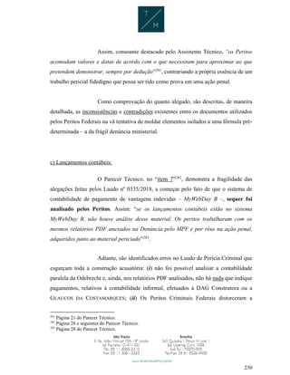 230
Assim, consoante destacado pelo Assistente Técnico, “os Peritos
acomodam valores e datas de acordo com o que necessitam para aproximar ao que
pretendem demonstrar, sempre por dedução”281
, contrariando a própria essência de um
trabalho pericial fidedigno que possa ser tido como prova em uma ação penal.
Como comprovação do quanto alegado, são descritas, de maneira
detalhada, as inconsistências e contradições existentes entre os documentos utilizados
pelos Peritos Federais na vã tentativa de moldar elementos isolados a uma fórmula pré-
determinada – a da frágil denúncia ministerial.
c) Lançamentos contábeis:
O Parecer Técnico, no “item 7”282
, demonstra a fragilidade das
alegações feitas pelos Laudo nº 0335/2018, a começar pelo fato de que o sistema de
contabilidade de pagamento de vantagens indevidas – MyWebDay B –, sequer foi
analisado pelos Peritos. Assim: “se os lançamentos contábeis estão no sistema
MyWebDay B, não houve análise desse material. Os peritos trabalharam com os
mesmos relatórios PDF anexados na Denúncia pelo MPF e por réus na ação penal,
adquiridos junto ao material periciado”283
.
Adiante, são identificados erros no Laudo de Perícia Criminal que
esgarçam toda a construção acusatória: (i) não foi possível analisar a contabilidade
paralela da Odebrecht e, ainda, nos relatórios PDF analisados, não há nada que indique
pagamentos, relativos à contabilidade informal, efetuados à DAG Construtora ou a
GLAUCOS DA COSTAMARQUES; (ii) Os Peritos Criminais Federais distorceram a
281
Página 21 do Parecer Técnico.
282
Página 28 e seguintes do Parecer Técnico.
283
Página 28 do Parecer Técnico.
 