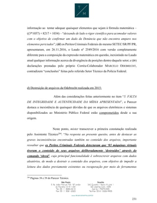 231
informação ao tentar adequar quaisquer elementos que sejam à fórmula matemática –
((3*1057) + 8217 + 1034) – “deixando de lado o rigor científico para acomodar valores
com o objetivo de confirmar um dado da Denúncia que não encontra amparo nos
elementos periciados”; (iii) os Peritos Criminais Federais do mesmo SETEC/SR/PF/PR,
apresentaram, em 26.11.2016, o Laudo nº 2549/2016 com versão completamente
diferente para a composição da expressão matemática em questão, inexistindo no Laudo
atual qualquer informação acerca da divergência de posições dentro daquele setor; e (iv)
declarações prestadas pelo próprio Corréu-Colaborador MARCELO ODEBRECHT,
contradizem “conclusões” feitas pelo referido Setor Técnico da Polícia Federal.
d) Destruição de arquivos da Odebrecht realizada em 2015:
Além das considerações feitas anteriormente no item “5. FALTA
DE INTEGRIDADE E AUTENTICIDADE DA MÍDIA APRESENTADA”, o Parecer
destaca a inexistência de quaisquer dúvidas de que os arquivos eletrônicos e sistemas
disponibilizados ao Ministério Público Federal estão comprometidos desde a sua
origem.
Neste ponto, mister transcrever a primeira constatação realizada
pelo Assistente Técnico284
: “Na resposta ao presente quesito, antes de destacar as
graves inconsistências encontradas também no conteúdo dos arquivos, importante
ressaltar que os Peritos Criminais Federais detectaram que ‘03 máquinas virtuais
tiveram o conteúdo de seus arquivos deliberadamente ‘destruídos’ através do
comando ‘shred’, cuja principal funcionalidade é sobrescrever arquivos com dados
aleatórios, de modo a destruir o conteúdo dos arquivos, com objetivo de impedir a
leitura dos dados previamente existentes ou recuperação por meio de ferramentas
284
Páginas 38 e 39 do Parecer Técnico.
 
