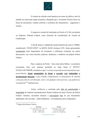 233
O extrato da referida conta bancária em nome da offshore não foi
juntado aos autos pelo órgão acusatório, obrigando que o Assistente Técnico fosse em
busca do documento, visando certificar a existência dos lançamentos – pagamento e
estorno.
O respectivo extrato foi localizado na Petição nº 6.764, em trâmite
no Supremo Tribunal Federal, como elemento de corroboração de Acordo de
Colaboração.
A fim de atestar a validade do extrato bancário da conta nº 244006,
mantida pela “INNOVATION” no MEINL BANK (Antígua) LTD., foram apresentados
cruzamentos entre lançamentos ali constantes e referências existentes em outros
documentos, tais como decisões judiciais, denúncias e relatórios da própria Polícia
Federal.
Para a surpresa do Perito – bem como desta Defesa - no primeiro
cruzamento feito com sentença proferida na Ação Penal nº 5019727-
95.2016.4.04.7000/PR, constatou-se que “o extrato em questão possui lançamentos que,
possivelmente, foram manipulados de forma a esconder e/ou embaralhar a
movimentação bancária, o que invalida completamente os lançamentos de referida
conta para fins de corroboração, neste e em qualquer outro processo, seja judicial ou
extrajudicial”287
(destacou-se).
Assim, verifica-se a conclusão pela falta de autenticidade e
integridade do material examinado pelos Peritos Federais do Setor Técnico da Polícia
Federal. Ademais, necessário destacar o preocupante fato de que documentos
adulterados vêm servindo – inadvertidamente – de fundamento para condenações.
287
Página 40 do Parecer Técnico.
 