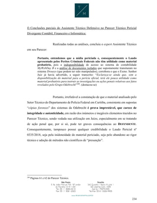 234
f) Conclusões parciais do Assistente Técnico Defensivo no Parecer Técnico Pericial
Divergente Contábil, Financeiro e Informática:
Realizadas todas as análises, concluiu o expert Assistente Técnico
em seu Parecer:
Portanto, entendemos que a mídia periciada e, consequentemente o Laudo
apresentado pelos Peritos Criminais Federais não têm utilidade como material
probatório, pois a indisponibilidade de acesso ao sistema de contabilidade
MyWebDay B e a análise de documentos isolados que supostamente transitaram no
sistema Drousys (que podem ter sido manipulados), corrobora o que o Exmo. Senhor
Juiz já havia advertido, a seguir transcrito: “Esclareça-se ainda que, sem a
disponibilização do material para a perícia oficial, terá ele pouca utilidade como
material probatório para instruir as investigações ou ações penais relativas aos fatos
revelados pelo Grupo Odebrecht”288
. (destacou-se)
Portanto, irrefutável a constatação de que o material analisado pelo
Setor Técnico do Departamento de Polícia Federal em Curitiba, consistente em supostas
“cópias forenses” dos sistemas da Odebrecht é prova imprestável, que carece de
integridade e autenticidade, em razão dos inúmeros e inegáveis elementos trazidos no
Parecer Técnico, sendo vedada sua utilização em Juízo, especialmente em se tratando
de ação penal que, por si só, pode ter graves consequências ao DEFENDENTE.
Consequentemente, tampouco possui qualquer credibilidade o Laudo Pericial nº
0335/2018, seja pela inidoneidade do material periciado, seja pelo abandono ao rigor
técnico e adoção de métodos não científicos de “presunção”.
288
Páginas 61 e 62 do Parecer Técnico.
 