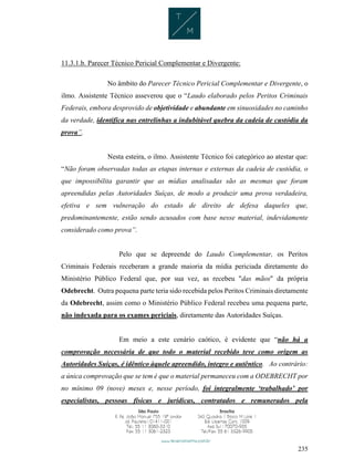 235
11.3.1.b. Parecer Técnico Pericial Complementar e Divergente:
No âmbito do Parecer Técnico Pericial Complementar e Divergente, o
ilmo. Assistente Técnico asseverou que o “Laudo elaborado pelos Peritos Criminais
Federais, embora desprovido de objetividade e abundante em sinuosidades no caminho
da verdade, identifica nas entrelinhas a indubitável quebra da cadeia de custódia da
prova”.
Nesta esteira, o ilmo. Assistente Técnico foi categórico ao atestar que:
“Não foram observadas todas as etapas internas e externas da cadeia de custódia, o
que impossibilita garantir que as mídias analisadas são as mesmas que foram
apreendidas pelas Autoridades Suíças, de modo a produzir uma prova verdadeira,
efetiva e sem vulneração do estado de direito de defesa daqueles que,
predominantemente, estão sendo acusados com base nesse material, indevidamente
considerado como prova”.
Pelo que se depreende do Laudo Complementar, os Peritos
Criminais Federais receberam a grande maioria da mídia periciada diretamente do
Ministério Público Federal que, por sua vez, as recebeu "das mãos" da própria
Odebrecht. Outra pequena parte teria sido recebida pelos Peritos Criminais diretamente
da Odebrecht, assim como o Ministério Público Federal recebeu uma pequena parte,
não indexada para os exames periciais, diretamente das Autoridades Suíças.
Em meio a este cenário caótico, é evidente que “não há a
comprovação necessária de que todo o material recebido teve como origem as
Autoridades Suíças, é idêntico àquele apreendido, integro e autêntico. Ao contrário:
a única comprovação que se tem é que o material permaneceu com a ODEBRECHT por
no mínimo 09 (nove) meses e, nesse período, foi integralmente ‘trabalhado’ por
especialistas, pessoas físicas e jurídicas, contratados e remunerados pela
 