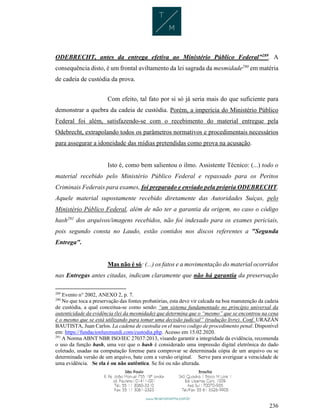 236
ODEBRECHT, antes da entrega efetiva ao Ministério Público Federal”289
. A
consequência disto, é um frontal aviltamento da lei sagrada da mesmidade290
em matéria
de cadeia de custódia da prova.
Com efeito, tal fato por si só já seria mais do que suficiente para
demonstrar a quebra da cadeia de custódia. Porém, a imperícia do Ministério Público
Federal foi além, satisfazendo-se com o recebimento do material entregue pela
Odebrecht, extrapolando todos os parâmetros normativos e procedimentais necessários
para assegurar a idoneidade das mídias pretendidas como prova na acusação.
Isto é, como bem salientou o ilmo. Assistente Técnico: (...) todo o
material recebido pelo Ministério Público Federal e repassado para os Peritos
Criminais Federais para exames, foi preparado e enviado pela própria ODEBRECHT.
Aquele material supostamente recebido diretamente das Autoridades Suíças, pelo
Ministério Público Federal, além de não ter a garantia da origem, no caso o código
hash291
dos arquivos/imagens recebidos, não foi indexado para os exames periciais,
pois segundo consta no Laudo, estão contidos nos discos referentes a "Segunda
Entrega".
Mas não é só: (...) os fatos e a movimentação do material ocorridos
nas Entregas antes citadas, indicam claramente que não há garantia da preservação
289
Evento n° 2002, ANEXO 2, p. 7.
290
No que toca a preservação das fontes probatórias, esta deve vir calcada na boa manutenção da cadeia
de custódia, a qual conceitua-se como sendo: “um sistema fundamentado no princípio universal da
autenticidade da evidência (lei da mesmidade) que determina que o “mesmo” que se encontrou na cena
é o mesmo que se está utilizando para tomar uma decisão judicial” (tradução livre). Conf. URAZÁN
BAUTISTA, Juan Carlos. La cadena de custodia en el nuevo codigo de procedimento penal. Disponível
em: https://fundacionluxmundi.com/custodia.php. Acesso em 15.02.2020.
291
A Norma ABNT NBR ISO/IEC 27037:2013, visando garantir a integridade da evidência, recomenda
o uso da função hash, uma vez que o hash é considerado uma impressão digital eletrônica do dado
coletado, usadas na computação forense para comprovar se determinada cópia de um arquivo ou se
determinada versão de um arquivo, bate com a versão original. Serve para averiguar a veracidade de
uma evidência. Se ela é ou não autêntica. Se foi ou não alterada.
 