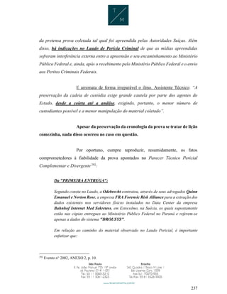 237
da pretensa prova coletada tal qual foi apreendida pelas Autoridades Suíças. Além
disso, há indicações no Laudo de Perícia Criminal de que as mídias apreendidas
sofreram interferência externa entre a apreensão e seu encaminhamento ao Ministério
Público Federal e, ainda, após o recebimento pelo Ministério Público Federal e o envio
aos Peritos Criminais Federais.
E arremata de forma irreparável o ilmo. Assistente Técnico: “A
preservação da cadeia de custódia exige grande cautela por parte dos agentes do
Estado, desde a coleta até a análise, exigindo, portanto, o menor número de
custodiantes possível e a menor manipulação do material coletado”.
Apesar da preservação da cronologia da prova se tratar de lição
comezinha, nada disso ocorreu no caso em questão.
Por oportuno, cumpre reproduzir, resumidamente, os fatos
comprometedores à fiabilidade da prova apontados no Parecer Técnico Pericial
Complementar e Divergente 292
:
Da "PRIMEIRA ENTREGA":
Segundo consta no Laudo, a Odebrecht contratou, através de seus advogados Quinn
Emanuel e Norton Rose, a empresa FRA Forensic Risk Alliance para a extração dos
dados existentes nos servidores físicos instalados no Data Center da empresa
Bahnhof Internet Med Sekretess, em Estocolmo, na Suécia, os quais supostamente
estão nas cópias entregues ao Ministério Público Federal no Paraná e referem-se
apenas a dados do sistema "DROUSYS".
Em relação ao caminho do material observado no Laudo Pericial, é importante
enfatizar que:
292
Evento n° 2002, ANEXO 2, p. 10.
 