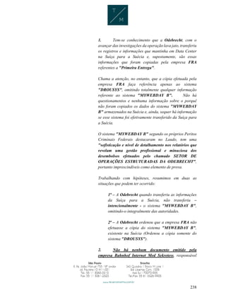 238
1. Tem-se conhecimento que a Odebrecht, com o
avançar das investigações da operação lava jato, transferiu
os registros e informações que mantinha em Data Center
na Suíça para a Suécia e, supostamente, são essas
informações que foram copiadas pela empresa FRA
referentes a "Primeira Entrega".
Chama a atenção, no entanto, que a cópia efetuada pela
empresa FRA faça referência apenas ao sistema
"DROUSYS", omitindo totalmente qualquer informação
referente ao sistema "MYWEBDAY B". Não há
questionamentos e nenhuma informação sobre o porquê
não foram copiados os dados do sistema "MYWEBDAY
B" armazenados na Suécia e, ainda, sequer há informação
se esse sistema foi efetivamente transferido da Suíça para
a Suécia.
O sistema "MYWEBDAY B" segundo os próprios Peritos
Criminais Federais destacaram no Laudo, tem uma
"sofisticação e nível de detalhamento nos relatórios que
revelam uma gestão profissional e minuciosa dos
desembolsos efetuados pelo chamado SETOR DE
OPERAÇÕES ESTRUTURADAS DA ODEBRECHT",
portanto imprescindíveis como elemento de prova.
Trabalhando com hipóteses, resumimos em duas as
situações que podem ter ocorrido:
1ª – A Odebrecht quando transferiu as informações
da Suíça para a Suécia, não transferiu –
intencionalmente - o sistema "MYWEBDAY B",
omitindo-o integralmente das autoridades.
2ª – A Odebrecht ordenou que a empresa FRA não
efetuasse a cópia do sistema "MYWEBDAY B",
existente na Suécia (Ordenou a cópia somente do
sistema "DROUSYS").
2. Não há nenhum documento emitido pela
empresa Bahnhof Internet Med Sekretess, responsável
 
