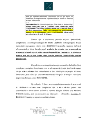 158
para que o próprio Presidente concordasse ou não que aquilo era
importante, e que pudesse dar alguma orientação interna se assim ele
achasse conveniente.
(...)
Emílio Odebrecht: Nenhum momento, aliás, como eu sempre disse,
minhas conversas com o Presidente eram conversas muito
republicanas. Não existia nenhum... coisas que vem sendo ditas ai
nos diversos processos. Eu lhe confesso que tenho minhas dúvidas
quanto a se ele efetivamente estava envolvido nisso. Não acredito
até pela relação de mais de 25 anos.
Nota-se que o depoimento prestado naquela oportunidade,
complementa a informação dada pelo Sr. Emílio Odebrecht nesta ação penal de que
nunca tratou ou negociou valores com o DEFENDENTE e ressalta o que esta Defesa já
afirmava desde o início da ação penal: a relação do acusado com os empresários
sempre foi republicana, de modo que ouvia suas ideias, e as acatava se e somente
se fosse bom para o país, jamais tendo cobrado qualquer valor daqueles que lhe
procuravam.
Com efeito, as novas declarações dos empresários da Odebrecht se
completam e se opõem frontalmente com as afirmações do delator ANTÔNIO PALOCCI
de que o DEFENDENTE tinha conhecimento e fazia solicitações de propina a EMILIO
ODEBRECHT, bem como que Emilio Odebrecht tinha um “pacto de Sangue” com acerto
de propinas firmado com o DEFENDENTE.
Na realidade, D. Juízo, as provas colhidas nos autos da ação penal
n° 1004454-59.2019.4.01.3400 comprovam que o DEFENDENTE jamais teve
conhecimento e muito menos avalizou a supostas relações espúrias que ANTÔNIO
PALOCCI mantinha com os empresários da Odebrecht — reforçando a inocência do
DEFENDENTE quanto às acusações aqui perpetradas.
 