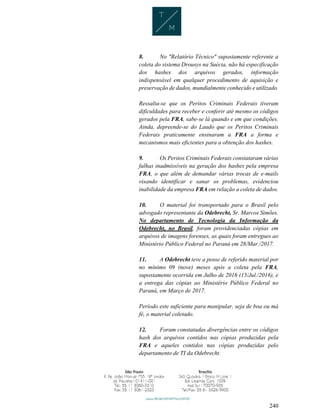 240
8. No "Relatório Técnico" supostamente referente a
coleta do sistema Drousys na Suécia, não há especificação
dos hashes dos arquivos gerados, informação
indispensável em qualquer procedimento de aquisição e
preservação de dados, mundialmente conhecido e utilizado.
Ressalta-se que os Peritos Criminais Federais tiveram
dificuldades para receber e conferir até mesmo os códigos
gerados pela FRA, sabe-se lá quando e em que condições.
Ainda, depreende-se do Laudo que os Peritos Criminais
Federais praticamente ensinaram a FRA a forma e
mecanismos mais eficientes para a obtenção dos hashes.
9. Os Peritos Criminais Federais constataram várias
falhas inadmissíveis na geração dos hashes pela empresa
FRA, o que além de demandar várias trocas de e-mails
visando identificar e sanar os problemas, evidenciou
inabilidade da empresa FRA em relação a coleta de dados.
10. O material foi transportado para o Brasil pelo
advogado representante da Odebrecht, Sr. Marcos Simões.
No departamento de Tecnologia da Informação da
Odebrecht, no Brasil, foram providenciadas cópias em
arquivos de imagens forenses, as quais foram entregues ao
Ministério Público Federal no Paraná em 28/Mar./2017.
11. A Odebrecht teve a posse de referido material por
no mínimo 09 (nove) meses após a coleta pela FRA,
supostamente ocorrida em Julho de 2016 (15/Jul./2016), e
a entrega das cópias ao Ministério Público Federal no
Paraná, em Março de 2017.
Período este suficiente para manipular, seja de boa ou má
fé, o material coletado.
12. Foram constatadas divergências entre os códigos
hash dos arquivos contidos nas cópias produzidas pela
FRA e aqueles contidos nas cópias produzidas pelo
departamento de TI da Odebrecht.
 