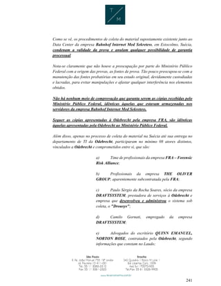 241
Como se vê, os procedimentos de coleta do material supostamente existente junto ao
Data Center da empresa Bahnhof Internet Med Sekretess, em Estocolmo, Suécia,
condenam a validade da prova e anulam qualquer possibilidade de garantia
processual.
Nota-se claramente que não houve a preocupação por parte do Ministério Público
Federal com a origem das provas, as fontes de prova. Tão pouco preocupou-se com a
manutenção das fontes probatórias em seu estado original, devidamente custodiadas
e lacradas, para evitar manipulações e afastar qualquer interferência nos elementos
obtidos.
Não há nenhum meio de comprovação que garanta serem as cópias recebidas pelo
Ministério Público Federal, idênticas àquelas que estavam armazenadas nos
servidores da empresa Bahnhof Internet Med Sekretess.
Sequer as cópias apresentadas à Odebrecht pela empresa FRA, são idênticas
àquelas apresentadas pela Odebrecht ao Ministério Público Federal.
Além disso, apenas no processo de coleta do material na Suécia até sua entrega no
departamento de TI da Odebrecht, participaram no mínimo 08 atores distintos,
vinculados a Odebrecht e comprometidos entre si, que são:
a) Time de profissionais da empresa FRA – Forensic
Risk Alliance;
b) Profissionais da empresa THE OLIVER
GROUP; aparentemente subcontratada pela FRA;
c) Paulo Sérgio da Rocha Soares, sócio da empresa
DRAFTSYSTEM, prestadora de serviços à Odebrecht e
empresa que desenvolveu e administrou o sistema sob
coleta, o "Drousys";
d) Camilo Gornati, empregado da empresa
DRAFTSYSTEM;
e) Advogados do escritório QUINN EMANUEL,
NORTON ROSE, contratados pela Odebrecht, segundo
informações que constam no Laudo;
 