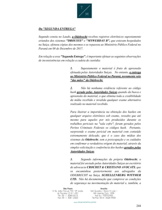 244
Da "SEGUNDA ENTREGA"
Segundo consta no Laudo, a Odebrecht recebeu registros eletrônicos supostamente
oriundos dos sistemas "DROUSYS" e "MYWEBDAY B", que estavam hospedados
na Suíça, efetuou cópias dos mesmos e os repassou ao Ministério Público Federal no
Paraná em 08 de Dezembro de 2017.
Em relação a essa "Segunda Entrega", é importante efetuar as seguintes observações
de inconsistências em relação a cadeia de custódia:
1. Supostamente o material é fruto de apreensão
efetuada pelas Autoridades Suíças. No entanto, a entrega
ao Ministério Público Federal no Paraná, novamente veio
"das mãos" da Odebrecht.
2. Não há nenhuma evidência referente ao código
hash gerado pelas Autoridades Suíças quando da busca e
apreensão do material, o que elimina toda a credibilidade
da mídia recebida e invalida qualquer exame alternativo
realizado no material recebido.
Para ilustrar a importância na obtenção dos hashes em
qualquer arquivo eletrônico sob exame, ressalto que até
mesmo para aqueles por nós produzidos durante os
trabalhos periciais na "sala cofre", foram gerados pelos
Peritos Criminais Federais os códigos hash. Portanto,
surpreende o exame pericial em material com conteúdo
extremamente delicado, que é o caso das mídias dos
sistemas da Odebrecht, sem a preocupação e os cuidados
em confirmar a verdadeira origem do material, através da
simples solicitação e conferência dos hashes gerados pelas
Autoridades Suíças.
3. Segundo informações da própria Odebrecht, o
material foi enviado pelas Autoridades Suíças ao escritório
de advocacia CROCHET & CRISTIANO AVOCATS, que
os encaminhou posteriormente aos advogados da
ODEBRECHT na Suíça, SCHELLENBERG WITTMER
LTD. Não há documentação que comprove as condições
de segurança na movimentação do material e, também, a
 