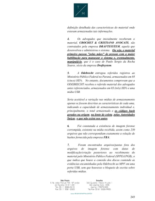 245
definição detalhada das características do material onde
estavam armazenadas tais informações.
4. Os advogados que inicialmente receberam o
material, CROCHET & CRISTIANO AVOCATS, são
contratados pela empresa DRAFTSYSTEM, aquela que
desenvolveu e administrou o sistema. Ou seja, o material
primeiro passou "pelas mãos" de pessoas com a maior
habilitação para manusear o sistema e, eventualmente,
manipulá-lo, que é o caso de Paulo Sergio da Rocha
Soares, sócio da empresa Draftsystem.
5. A Odebrecht entregou referidos registros ao
Ministério Público Federal no Paraná, armazenados em 05
(cinco) HD's. No entanto, documentos comprovam que a
ODEBRECHT recebeu o referido material dos advogados
antes referenciados, armazenados em 03 (três) HD's e uma
mídia USB.
Seria aceitável a variação nas mídias de armazenamento
apenas se fossem descritas as características de cada uma,
indicando a capacidade de armazenamento individual e,
principalmente, o total armazenado e os códigos hash
gerados na origem, na fonte de coleta, pelas Autoridades
Suíças, o que não existe nos autos.
6. Foi constatada a existência de imagem forense
corrompida, existente na mídia recebida, assim como 230
arquivos que não correspondiam exatamente a relação de
hashes fornecida pela empresa FRA.
7. Foram encontrados arquivos/pastas fora dos
arquivos de imagem forense com datas de
modificação/criação posteriores ao recebimento do
material pelo Ministério Público Federal (SPPEA/PGR), o
que indica que houve a conexão dos discos contendo as
evidências encaminhadas pela Odebrecht ao MPF em uma
porta USB, sem que houvesse o bloqueio de escrita sobre
referidas mídias.
 