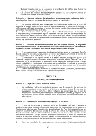 Cualquier impedimento por el propietario o arrendatario del edificio para facilitar la 
inspección municipal podrá ser sancionado. 
6 Los usuarios de sistemas de radioaficionados deben a su vez cumplir los límites de 
inmisión marcados en la actual normativa. 
Artículo 241.- Sistemas radiantes de radioenlaces y comunicaciones en los que titular y 
usuario del servicio son idénticos. Condiciones tipo de la instalación. 
1 Los sistemas radiantes para radioenlaces y comunicaciones en los que el titular del 
servicio y su usuario sean la misma persona deberán localizarse en suelo, construcciones o 
edificios cuya calificación urbanística lo permita de acuerdo con las determinaciones del Plan 
General de Ordenación Urbana de Getafe. 
2 Cuando, excepcionalmente, la integridad y funcionalidad de la correspondiente red exija 
el emplazamiento y la instalación de algunos elementos fuera del suelo, las construcciones o los 
edificios con calificación urbanística idónea, podrá autorizarse en la medida indispensable tales 
emplazamiento e instalación en cubiertas de construcciones de edificios sobre la base de un plan 
técnico que justifique su necesidad. 
Artículo 242.- Equipos de telecomunicaciones para la defensa nacional, la seguridad 
pública, la protección civil y el desarrollo de otros servicios reservados por el Estado para 
su gestión directa. Condiciones aplicables al emplazamiento de los equipos. 
1 El emplazamiento de los equipos de telecomunicaciones a que se refiere esta Sección 
deberá producirse en suelo, construcciones y edificios cuya destino urbanístico lo permita de 
acuerdo con el Plan General de Ordenación Urbana de Getafe. 
2 La instalación de los equipos afectos a la defensa nacional, la seguridad pública y la 
protección civil y los demás contemplados en el artículo 3 del Real decreto 1066/2001, de 28 de 
septiembre, por el que se aprueba el Reglamento sobre condiciones de protección del dominio 
público radioeléctrico, restricciones a las emisiones radioeléctricas y medidas de protección 
sanitaria frente a emisiones radioeléctricas, se producirá de forma concertada entre el Municipio 
y la Administración en cada caso titular. 
3 En todo momento deberá informarse al Ayuntamiento de las ubicaciones, características 
de los equipos y cualquier modificación que sobre éstos se produjera. 
CAPÍTULO III 
AUTORIZACIÓN ADMINISTRATIVA. 
Artículo 243.- Sujeción a control municipal previo. 
1. La instalación y el funcionamiento de equipos para la prestación de servicios de 
telecomunicaciones comprendidos en el ámbito de aplicación de esta Ordenanza o de 
cualesquiera de sus elementos, deben realizarse de conformidad con el plan de 
implantación y desarrollo presentado por el correspondiente operador, y aceptado por el 
Ayuntamiento, estarán sujetos a control previo municipal en los términos prescritos en 
este capítulo. 
Artículo 244.- Planificación previa de la implantación y el desarrollo. 
1 El plan de implantación y desarrollo debe ser formulado, ratificado o actualizado 
anualmente por cada operador. En aquellos casos que por funcionalidad así lo requiera el 
Ayuntamiento o la Comisión Consultiva las actualizaciones del Plan de Implantación que se 
presenten anualmente deberá estar referido al conjunto del término municipal. De igual manera 
deberá comprender todas las infraestructuras e instalaciones con las que dicho operador cuente 
en el término municipal y las que pretenda modificar o establecer en el futuro. Sin perjuicio del 
deber de actualización anual, los operadores pueden formular y presentar en cualquier momento 
modificaciones concretas al plan que tengan presentado ante el Ayuntamiento. 
2 Dentro del plazo de los dos meses siguientes a la presentación del plan, su actualización 
10 
 
