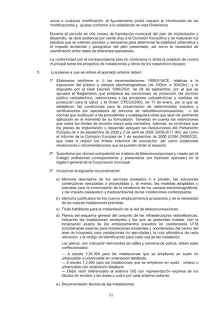 anual o cualquier modificación, el Ayuntamiento podrá requerir la introducción de las 
modificaciones y ajustes conforme a lo establecido en esta Ordenanza. 
Durante el período de dos meses de tramitación municipal del plan de implantación y 
desarrollo, se dará audiencia por veinte días a la Comisión Consultiva y se realizarán los 
estudios que se estimen precisos y necesarios para determinar la viabilidad urbanística y 
el impacto ambiental y paisajístico del plan presentado, así como la necesidad de 
coordinación entre redes de diferentes operadores. 
La conformidad con el correspondiente plan no condiciona ni limita la potestad de control 
municipal sobre los proyectos de instalaciones y obras de los respectivos equipos. 
3. Los planes a que se refiere el apartado anterior deben: 
1º. Elaborarse conforme a: i) las recomendaciones 1999/519/CE, relativas a la 
exposición del público a campos electromagnéticos (de 100Hz. a 300GHz.) y lo 
dispuesto por el Real Decreto 1066/2001, de 28 de septiembre, por el que se 
aprueba el Reglamento que establece las condiciones de protección del dominio 
público radioeléctrico, restricciones a las emisiones radioeléctricas y medidas de 
protección para la salud, y la Orden CTE/23/2002, de 11 de enero, por la que se 
establecen las condiciones para la presentación de determinados estudios y 
certificaciones por operadores de servicios de radiotelecomunicaciones, o las 
normas que sustituyan a las precedentes y cualesquiera otras que sean de pertinente 
aplicación en el momento de su formulación. Teniendo en cuenta las restricciones 
que sobre los límites de emisión marca esta normativa. Además, se controlará que 
los planes de implantación y desarrollo apliquen las Resoluciones del Parlamento 
Europeo de 4 de septiembre de 2008 y 2 de abril de 2009 (2008-2011 INI), así como 
el Informe de la Comisión Europea de 1 de septiembre de 2008 (COM 20080532), 
que insta a reducir los límites máximos de exposición, así como posteriores 
resoluciones o recomendaciones que se puedan dictar al respecto. 
2º. Suscribirse por técnico competente en materia de telecomunicaciones y visado por el 
Colegio profesional correspondiente y presentarse (en triplicado ejemplar) en el 
registro general de la Corporación municipal. 
3º. Incorporar la siguiente documentación: 
a) Memoria descriptiva de los servicios prestados o a prestar, las soluciones 
constructivas ejecutadas o proyectadas y, al menos, las medidas adoptadas o 
previstas para la minimización de la incidencia de los campos electromagnéticos, 
y del impacto paisajístico y medioambiental de las instalaciones contempladas. 
b) Memoria justificativa de los nuevos emplazamientos propuestos y de la necesidad 
de las nuevas instalaciones previstas. 
c) Título habilitante para la implantación de la red de telecomunicaciones. 
d) Planos del esquema general del conjunto de las infraestructuras radioeléctricas, 
indicando las instalaciones existentes y las que se pretendan instalar, con la 
localización exacta de los emplazamientos previstos en coordenadas UTM 
(coordenadas exactas para instalaciones existentes y coordenadas del centro del 
área de búsqueda para instalaciones no ejecutadas), la cota altimétrica de cada 
ubicación, y el código de identificación para cada una de las instalación. 
Los planos, con indicación del nombre de calles y números de policía, deben estar 
confeccionados: 
— A escala 1:25.000 para las instalaciones que se emplacen en suelo no 
urbanizable o urbanizable sin ordenación detallada. 
— A escala 1:2.000 para las instalaciones que se emplacen en suelo urbano o 
urbanizable con ordenación detallada. 
— Debe venir referenciado al sistema GIS con representación expresa de los 
lóbulos de emisión y las áreas a cubrir por cada sistema radiante. 
e) Documentación técnica de las instalaciones. 
11 
 