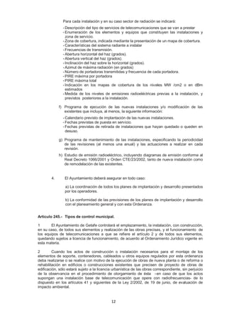 Para cada instalación y en su caso sector de radiación se indicará: 
- Descripción del tipo de servicios de telecomunicaciones que se van a prestar 
- Enumeración de los elementos y equipos que constituyen las instalaciones y 
zona de servicio. 
- Zona de cobertura, indicada mediante la presentación de un mapa de cobertura. 
- Características del sistema radiante a instalar 
- Frecuencias de transmisión. 
- Abertura horizontal del haz (grados). 
- Abertura vertical del haz (grados). 
- Inclinación del haz sobre la horizontal (grados). 
- Azimut de máxima radiación (en grados) 
- Número de portadoras transmitidas y frecuencia de cada portadora. 
- PIRE máxima por portadora 
- PIRE máxima total 
- Indicación en los mapas de cobertura de los niveles MW /cm2 o en dBm 
estimados 
- Medida de los niveles de emisiones radioeléctricas previas a la instalación, y 
previstos posteriores a la instalación. 
f) Programa de ejecución de las nuevas instalaciones y/o modificación de las 
existentes que incluya, al menos, la siguiente información: 
- Calendario previsto de implantación de las nuevas instalaciones. 
- Fechas previstas de puesta en servicio. 
- Fechas previstas de retirada de instalaciones que hayan quedado o queden en 
desuso. 
g) Programa de mantenimiento de las instalaciones, especificando la periodicidad 
de las revisiones (al menos una anual) y las actuaciones a realizar en cada 
revisión. 
h) Estudio de emisión radioeléctrico, incluyendo diagramas de emisión conforme al 
Real Decreto 1066/2001 y Orden CTE/23/2002, tanto de nueva instalación como 
de remodelación de las existentes. 
4. El Ayuntamiento deberá asegurar en todo caso: 
a) La coordinación de todos los planes de implantación y desarrollo presentados 
por los operadores. 
b) La conformidad de las previsiones de los planes de implantación y desarrollo 
con el planeamiento general y con esta Ordenanza. 
Artículo 245.- Tipos de control municipal. 
1 El Ayuntamiento de Getafe controlará el emplazamiento, la instalación, con construcción, 
en su caso, de todos sus elementos y realización de las obras precisas, y el funcionamiento de 
los equipos de telecomunicaciones a que se refiere el artículo 2 y de todos sus elementos, 
quedando sujetos a licencia de funcionamiento, de acuerdo al Ordenamiento Jurídico vigente en 
esta materia. 
2 Cuando los actos de construcción o instalación necesarios para el montaje de los 
elementos de soporte, contenedores, cableados u otros equipos regulados por esta ordenanza 
deba realizarse o se realice con motivo de la ejecución de obras de nueva planta o de reforma o 
rehabilitación en edificios o construcciones existentes que precisen de proyecto de obras de 
edificación, sólo estará sujeto a la licencia urbanística de las obras correspondiente, sin perjuicio 
de la observancia en el procedimiento de otorgamiento de ésta –en caso de que los actos 
supongan una instalación base de telecomunicación que opere con radiofrecuencias- de lo 
dispuesto en los artículos 41 y siguientes de la Ley 2/2002, de 19 de junio, de evaluación de 
impacto ambiental. 
12 
 