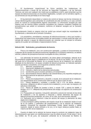 3 El Ayuntamiento inspeccionará de forma periódica las instalaciones de 
telecomunicaciones a través de los servicios de Seguridad Ciudadana y de los Servicios 
Técnicos, así como por cualquier otro medio que se establezca a tal fin, para comprobar que los 
equipos de telecomunicaciones se encuentran legalizados, cumplen con la normativa vigente, y 
sus emisiones son las permitidas en el marco legal. 
4 El Ayuntamiento desarrollará un sistema de control en tiempo real de las inmisiones de 
campo electromagnético para comprobar el cumplimiento de esta normativa y en caso contrario 
poner en marcha el correspondiente régimen sancionador. La información recogida por este 
sistema será de dominio público pudiendo consultarse por cualquier ciudadano mediante los 
procedimientos que arbitre el consistorio, conforme al dictamen recogido por la Comisión 
Consultiva. 
El Ayuntamiento creará un sistema móvil de control que actuará según las necesidades del 
Ayuntamiento, a demanda de la Comisión Consultiva. 
5 Los propietarios, arrendatarios, empresas de telecomunicaciones u otros que impidan u 
obstaculicen las inspecciones municipales podrán ser sancionados, e incluso podrá dar lugar a la 
retirada del sistema o equipo de telecomunicación por entender que no cumple la normativa 
vigente al no poder ser controlada e inspeccionada la misma. 
Artículo 246.- Solicitudes y procedimiento de licencia. 
1 Previo a la instalación, con o sin construcción aparejada, y puesta en funcionamiento de 
cualquiera de los equipos de telecomunicaciones regulados en la presente ordenanza, se deberá 
solicitar y obtener las preceptivas licencias municipales de obra y actividad. 
2. Las solicitudes de licencia de actividad y de obras deben acompañarse, además de la 
documentación exigible según lo establecido en el artículo 153 de la Ley 9/2001, de 17 de julio, 
del suelo de la Comunidad de Madrid, de un proyecto técnico de la instalación con definición 
detallada de los elementos o el equipo completo de telecomunicaciones, en triplicado ejemplar, 
suscrito por técnico competente, con el siguiente contenido mínimo: 
2.1. Memoria, comprensiva de: 
2.1.1. Descripción detallada de la instalación. 
2.1.2. Cálculos y diseño de los elementos estructurales. 
2.1.3. Condiciones para la revisión periódica y el mantenimiento. 
2.1.4. Documentación técnica referida a las características y los requisitos exigidos por 
la normativa sectorial de aplicación pertinente. 
2.2. Planos. 
2.2.1 Planos de emplazamiento y situación, a escala, de la ubicación de la instalación, 
con representación de la construcción sobre la que se sitúa si fuera el caso. 
2.2.1. Planos detallados y acotados, a escalas 1/20 ó 1/10, de planta, alzados y 
secciones, reflejando en ellos el conjunto de la instalación y, en su caso, los equipos y la 
estructura individuales. 
2.2.2. Planos de detalle de puestas a tierra, a escala 1/20, y planos de detalle, a 
escalas 1/2 ó 1/1, reflejando las características del anclaje o la sujeción a la construcción 
o edificio. 
2.3. Presupuesto por capítulos, incluyendo valoración a precios de mercado de las obras 
de instalación y de los aparatos o máquinas y demás elementos del equipo de 
telecomunicaciones emplazado, así como, en su caso, de la servidumbre utilizada. 
2.4. Estimación de la cobertura o área de servicio del equipo (o elementos de éste) 
objeto de la instalación. 
2.5 Documentación gráfica ilustrativa del impacto visual de la instalación desde el nivel 
de la vía pública, y justificativa del emplazamiento y de la solución de instalación 
elegidos, incluyendo los siguientes fotomontajes: frontal, lateral derecho y lateral 
izquierdo, desde la acera contraria a la vía y a la mayor distancia posible hasta un 
máximo de 50m de la instalación) 
3 Cuando el objeto de la solicitud de licencia tenga la condición de instalación base de 
telecomunicación que opere con radiofrecuencias a que se refiere el punto 16 del anexo V de la 
Ley 2/2002, de 19 de junio, de evaluación ambiental de la Comunidad de Madrid, la 
13 
 