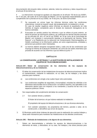 documentación del proyecto debe contener, además, todos los extremos y datos requeridos por 
el artículo 44 de dicha Ley. 
4 La intervención municipal se ajustará a lo dispuesto en el artículo 153 de la Ley 9/2001, 
de 17 de julio, del suelo de la Comunidad de Madrid, con las siguientes especialidades para el 
cumplimiento de lo previsto en la Ley 2/2002, de 19 de junio, de dicha Comunidad: 
1º. Se evacuarán en primer lugar los informes técnicos sobre las condiciones 
urbanísticas, incluido el impacto visual, del emplazamiento, la instalación y el uso. 
En caso de resultar negativos estos informes se elevará el expediente sin más 
trámites al órgano competente para el dictado de resolución denegatoria de la 
licencia solicitada. 
2º. Evacuados en sentido positivo los informes a que se refiere el punto anterior, se 
abrirá el periodo de información pública y se verificaran los demás trámites previstos 
en los artículos 45, 46 y 47 de la Ley 2/2002, de 19 de Junio de la Comunidad de 
Madrid, con invitación y comunicación expresa a la Asociación de Vecinos “Aires 
Nuevos” y la Plataforma por la reducción de Contaminación Electromagnética en 
Getafe a participar en la información pública, así como organizaciones, entidades y 
personas que pudieran estar interesadas. 
3º. La licencia deberá otorgarse recogiendo todas y cada una de las condiciones que 
imponga el informe de evaluación ambiental, así como las de índole urbanística que 
proceda de acuerdo con los informes a que se refiere el punto 1º. 
CAPÍTULO IV 
LA CONSERVACIÓN, LA RETIRADA Y LA SUSTITUCIÓN DE INSTALACIONES DE 
EQUIPOS DE TELECOMUNICACIONES 
Artículo 247.- Deber de conservación de los elementos de los equipos de 
telecomunicaciones y de su instalación. 
1. El deber de conservación de las instalaciones de equipos de telecomunicaciones implica 
el mantenimiento, mediante la realización, en su caso, de los trabajos y las obras 
precisos para mantener: 
a) Las condiciones con arreglo a las cuales hayan sido autorizadas. 
b) Las condiciones exigibles de seguridad y funcionalidad, incluidas las referidas a los 
elementos estructurales de la construcción o el edificio soporte y las aplicables a los 
elementos aéreos para con respecto a los viandantes y usuarios de las vías o los 
espacios públicos o libres. 
2. Son responsables del cumplimiento del deber de conservación: 
2.1 Con carácter directo y solidario: 
El titular de la licencia o el que hubiera realizado la instalación. 
El propietario del equipo de telecomunicaciones o de sus diversos elementos. 
2.2 Con carácter subsidiario, los propietarios del terreno, parcela o solar, de la 
construcción, o del edificio que sirvan de soporte. 
3. El Municipio podrá dictar órdenes de ejecución para la realización de cuantos trabajos y 
obras sean necesarios para mantener las instalaciones en las debidas condiciones. 
Artículo 248.- Retirada de instalaciones o de alguno de sus elementos. 
1. Deben ser desmantelados y retirados los equipos de telecomunicaciones o los 
elementos de estos, y efectuados, en su caso, los trabajos y las obras precisos para 
14 
 