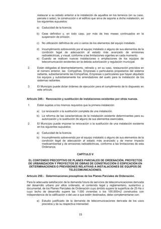 restaurar a su estado anterior a la instalación de aquellos en los terrenos (en su caso, 
parcela o solar), la construcción o el edificio que sirva de soporte a dicha instalación, en 
los siguientes supuestos: 
15 
a) Caducidad de la licencia. 
b) Cese definitivo y, en todo caso, por más de tres meses continuados en la 
suspensión de emisión. 
c) No utilización definitiva de uno o varios de los elementos del equipo instalado. 
d) Incumplimiento sobrevenido por el equipo instalado o alguno de sus elementos de la 
condición legal de adecuación al estado más avanzado de emisiones 
radioeléctricas, y visual, conforme a las limitaciones vigentes en cada momento. 
e) Cuando se realicen nuevas instalaciones o ampliaciones de los equipos de 
telecomunicación existentes sin la debida autorización y regulación municipal. 
2. Están obligadas al desmantelamiento, retirada y, en su caso, restauración previstos en 
el número anterior, las Compañías, Empresas o particulares propietarios del sistema 
radiante, subsidiariamente las Compañías, Empresas o particulares que hayan alquilado 
los equipos y subsidiariamente los arrendadores del suelo para la instalación de los 
sistemas radiantes. 
3. El Municipio puede dictar órdenes de ejecución para el cumplimiento de lo dispuesto en 
este artículo. 
Artículo 249.- Renovación y sustitución de instalaciones existentes por otras nuevas. 
1. Están sujetas a los mismos requisitos que la primera instalación: 
a) La renovación o la sustitución completa de una instalación. 
b) La reforma de las características de la instalación existente determinantes para su 
autorización y la sustitución de alguno de sus elementos esenciales. 
2. El Municipio puede imponer la renovación o la sustitución de una instalación existente 
en los siguientes supuestos: 
a) Caducidad de la licencia. 
b) Incumplimiento sobrevenido por el equipo instalado o alguno de sus elementos de la 
condición legal de adecuación al estado más avanzado y de menor impacto 
medioambiental y de emisiones radioeléctricas, conforme a las limitaciones de esta 
Ordenanza. 
CAPÍTULO V 
EL CONTENIDO PRECEPTIVO DE PLANES PARCIALES DE ORDENACIÓN, PROYECTOS 
DE URBANIZACIÓN Y PROYECTOS DE OBRAS DE CONSTRUCCIÓN O EDIFICACIÓN EN 
DETERMINACIONES O PREVISIONES RELATIVAS A INSTALACIONES DE EQUIPOS DE 
TELECOMUNICACIONES. 
Artículo 250.- Determinaciones preceptivas de los Planes Parciales de Ordenación. 
Para la adecuada satisfacción de la demanda futura de servicios de telecomunicaciones derivada 
del desarrollo urbano por ellos ordenado, el contenido legal y reglamentario, sustantivo y 
documental, de los Planes Parciales de Ordenación cuyo ámbito supere la superficie de 25 Ha o 
cuyo techo de desarrollo supere las 1.000 viviendas o los 100.000m2 construidos con 
independencia de la calificación o del uso a que estén destinados, debe complementarse con: 
a) Estudio justificado de la demanda de telecomunicaciones derivada de los usos 
previstos y de su respectiva intensidad. 
 