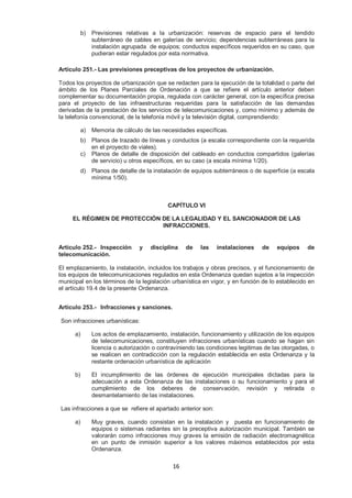b) Previsiones relativas a la urbanización: reservas de espacio para el tendido 
subterráneo de cables en galerías de servicio; dependencias subterráneas para la 
instalación agrupada de equipos; conductos específicos requeridos en su caso, que 
pudieran estar regulados por esta normativa. 
Artículo 251.- Las previsiones preceptivas de los proyectos de urbanización. 
Todos los proyectos de urbanización que se redacten para la ejecución de la totalidad o parte del 
ámbito de los Planes Parciales de Ordenación a que se refiere el artículo anterior deben 
complementar su documentación propia, regulada con carácter general, con la específica precisa 
para el proyecto de las infraestructuras requeridas para la satisfacción de las demandas 
derivadas de la prestación de los servicios de telecomunicaciones y, como mínimo y además de 
la telefonía convencional, de la telefonía móvil y la televisión digital, comprendiendo: 
a) Memoria de cálculo de las necesidades específicas. 
b) Planos de trazado de líneas y conductos (a escala correspondiente con la requerida 
16 
en el proyecto de viales). 
c) Planos de detalle de disposición del cableado en conductos compartidos (galerías 
de servicio) u otros específicos, en su caso (a escala mínima 1/20). 
d) Planos de detalle de la instalación de equipos subterráneos o de superficie (a escala 
mínima 1/50). 
CAPÍTULO VI 
EL RÉGIMEN DE PROTECCIÓN DE LA LEGALIDAD Y EL SANCIONADOR DE LAS 
INFRACCIONES. 
Artículo 252.- Inspección y disciplina de las instalaciones de equipos de 
telecomunicación. 
El emplazamiento, la instalación, incluidos los trabajos y obras precisos, y el funcionamiento de 
los equipos de telecomunicaciones regulados en esta Ordenanza quedan sujetos a la inspección 
municipal en los términos de la legislación urbanística en vigor, y en función de lo establecido en 
el artículo 19.4 de la presente Ordenanza. 
Artículo 253.- Infracciones y sanciones. 
Son infracciones urbanísticas: 
a) Los actos de emplazamiento, instalación, funcionamiento y utilización de los equipos 
de telecomunicaciones, constituyen infracciones urbanísticas cuando se hagan sin 
licencia o autorización o contraviniendo las condiciones legitimas de las otorgadas, o 
se realicen en contradicción con la regulación establecida en esta Ordenanza y la 
restante ordenación urbanística de aplicación 
b) El incumplimiento de las órdenes de ejecución municipales dictadas para la 
adecuación a esta Ordenanza de las instalaciones o su funcionamiento y para el 
cumplimiento de los deberes de conservación, revisión y retirada o 
desmantelamiento de las instalaciones. 
Las infracciones a que se refiere el apartado anterior son: 
a) Muy graves, cuando consistan en la instalación y puesta en funcionamiento de 
equipos o sistemas radiantes sin la preceptiva autorización municipal. También se 
valorarán como infracciones muy graves la emisión de radiación electromagnética 
en un punto de inmisión superior a los valores máximos establecidos por esta 
Ordenanza. 
 