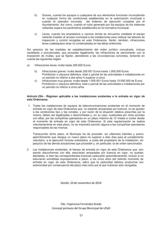 b) Graves, cuando los equipos o cualquiera de sus elementos funcionen incumpliendo 
en cualquier forma las condiciones establecidas en la autorización municipal o 
cuando el operador incumpla las órdenes de ejecución cursadas por el 
Ayuntamiento. Así como, cuando el ruido generado por los equipos de los sistemas 
radiantes supere los parámetros establecidos en la normativa municipal. 
c) Leves, cuando los propietarios o vecinos donde se encuentra instalada el equipo 
radiante impiden el acceso municipal a las instalaciones para realizar las labores de 
inspección y control recogidas en esta Ordenanza. Serán, también, infracciones 
leves cualesquiera otras no contempladas en las letras anteriores. 
Sin perjuicio de las medidas de restablecimiento del orden jurídico conculcado, incluso 
cautelares o provisionales, que procedan legalmente, las infracciones se sancionarán con la 
imposición de multas, que se fijarán, atendiendo a las circunstancias concretas, teniendo en 
cuenta las siguientes reglas: 
a) Infracciones leves: multa hasta 200.000 Euros. 
b) Infracciones graves: multa desde 200.001 Euros hasta 1.000.000 Euros 
Prohibición o clausura definitiva, total o parcial de las actividades e instalaciones en 
un periodo no inferior a dos años ni superior a cinco. 
c) Infracciones muy graves: multa desde 1.000.001 Euros hasta 10.000.000 de Euros. 
Prohibición o clausura definitiva, total o parcial de las actividades e instalaciones por 
un periodo no inferior a cinco años. 
Artículo 254.- Régimen aplicable a las instalaciones existentes a la entrada en vigor de 
esta Ordenanza. 
1. Todas las instalaciones de equipos de telecomunicaciones existentes en el momento de 
entrada en vigor de esta Ordenanza que, no estando amparadas por licencia, no se ajusten 
a las condiciones tipo y las zonales, y por razón de la situación relativa prescritas por la 
misma, deben ser legalizadas o desmontadas y, en su caso, sustituidas por otras acordes 
con ellas, por las compañías operadoras en un plazo máximo de 12 meses a contar desde 
el momento de entrada en vigor de esta Ordenanza. Si esta regularización se realiza 
voluntariamente en este plazo, no se impondrá sanción alguna a las compañías operadoras 
responsables de las mismas. 
Transcurrido dicho plazo, el Municipio ha de proceder, sin ulteriores trámites y previo 
apercibimiento que otorgue un nuevo plazo no superior a diez días para el cumplimiento 
voluntario, a la ejecución forzosa subsidiaria, a costa del propietario de la instalación, sin 
perjuicio de las demás actuaciones que procedan y, en particular, la de orden sancionador. 
2. Las instalaciones existentes, al tiempo de entrada en vigor de esta Ordenanza que, aún 
siendo disconformes con ella, estuvieran amparadas por licencia en vigor, no quedan 
afectadas, si bien las correspondientes licencias caducarán automáticamente, incluso si no 
estuvieran sometidas expresamente a plazo, a los cinco años del referido momento de 
entrada en vigor de esta Ordenanza, salvo que la caducidad debiera producirse con 
anterioridad por consecuencia del plazo más corto por el que hubieran sido otorgadas. 
Getafe, 10 de noviembre de 2014 
Fdo.: Esperanza Fernández Acedo 
Concejal portavoz del Grupo Municipal de UPyD 
17 
