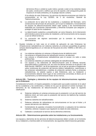 del terreno (finca o unidad en suelo rústico; parcela o solar en las restantes clases 
de suelo), construcción o edificio que sirva de soporte y del consiguiente grado de 
impacto en el medio ambiente y en el paisaje natural o urbano. 
A los efectos de esta Ordenanza, los servicios de telecomunicaciones son todos los 
comprendidos en la Ley 32/2003, de 3 de noviembre, General de 
Telecomunicaciones. 
b) La protección de la salud de los ciudadanos y ciudadanas del Municipio, como 
consecuencia del principio de precaución, por lo que la instalación y funcionamiento 
de equipos de telecomunicaciones deben estar sujetos a las recomendaciones 
realizadas por Comisiones internacionales y Directivas Europeas que aseguran y 
protegen la salud de los ciudadanos. 
c) La determinación sustantiva y procedimental, así como tributaria, de la intervención 
administrativa previa de los actos de instalación y del funcionamiento de los equipos 
a que se refiere la letra a). 
d) La concreción del régimen sancionador por la comisión de infracciones 
3 
administrativas. 
2. Quedan incluidas en todo caso en el ámbito de aplicación de esta Ordenanza las 
infraestructuras radioeléctricas con sistemas radiantes y/o antenas susceptibles de generar 
campos electromagnéticos en un intervalo de frecuencia de entre 100MHz a 300 GHz y en 
particular: 
a) Los sistemas radiantes y/o antenas e infraestructuras de telefonía móvil. 
b) Las antenas e infraestructuras de radiodifusión sonora y de televisión. 
c) Las antenas e infraestructuras radioeléctricas para el acceso vía radio a redes 
públicas fijas. 
d) Los sistemas radiantes y/o antenas catalogadas de radioaficionados. 
e) Los equipos y las estaciones de telecomunicación para la defensa nacional, 
seguridad pública y protección civil, así como los demás previstos en el artículo 3 del 
Real Decreto 1066/2001, de 28 de septiembre, por el que se aprueba el Reglamento 
sobre condiciones de protección del dominio público radioeléctrico, restricciones a 
las emisiones radioeléctricas y medidas de protección sanitaria frente a emisiones 
radioeléctricas, no estarán sujetos a esta Ordenanza, pero su instalación y 
funcionamiento deberán tener lugar en las condiciones convenidas al efecto por el 
Ayuntamiento y la Administración titular de los mismos. 
Artículo 228.- Tipologías y elementos de los equipos de telecomunicaciones regulados 
por la Ordenanza. 
Considerando la función, el impacto paisajístico, la repercusión que puede ocasionar en la salud 
de los ciudadanos y las condiciones y medios en los que se ejercerá el control municipal, los 
elementos de las instalaciones de telecomunicación se distinguirán según la siguiente 
clasificación: 
a) Sistemas radiantes y/o antenas emisoras para la prestación o el uso del servicio de 
telefonía móvil, así como para la prestación del servicio de telefonía fija mediante 
acceso vía radio. 
b) Sistemas radiantes de radioaficionados. 
c) Sistemas radiantes de radioenlaces de comunicaciones en los que el titular y el 
usuario del servicio son idénticos. 
d) Contenedores de aparatos vinculados funcionalmente a cualquiera de los sistemas 
radiantes, antenas ó equipos cuya regulación es objeto de esta ordenanza. 
e) Cableado o canalización al servicio de los elementos anteriores. 
Artículo 229.- Determinaciones generales sobre las instalaciones y su funcionamiento. 
Los equipos y elementos de los servicios de telecomunicaciones deben cumplir, en el momento 
de su instalación y mientras estén en funcionamiento, las siguientes determinaciones generales: 
 