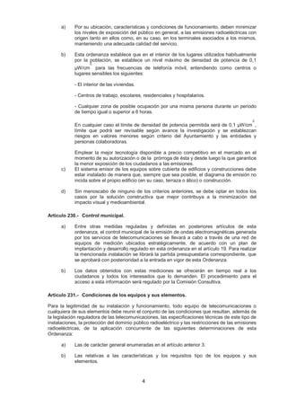 a) Por su ubicación, características y condiciones de funcionamiento, deben minimizar 
los niveles de exposición del público en general, a las emisiones radioeléctricas con 
origen tanto en ellos como, en su caso, en los terminales asociados a los mismos, 
manteniendo una adecuada calidad del servicio. 
b) Esta ordenanza establece que en el interior de los lugares utilizados habitualmente 
por la población, se establece un nivel máximo de densidad de potencia de 0,1 
μW/cm 
4 
2, 
para las frecuencias de telefonía móvil, entendiendo como centros o 
lugares sensibles los siguientes: 
- El interior de las viviendas. 
- Centros de trabajo, escolares, residenciales y hospitalarios. 
- Cualquier zona de posible ocupación por una misma persona durante un periodo 
de tiempo igual o superior a 6 horas. 
En cualquier caso el límite de densidad de potencia permitida será de 0,1 μW/cm 
2, 
, 
límite que podrá ser revisable según avance la investigación y se establezcan 
riesgos en valores menores según criterio del Ayuntamiento y las entidades y 
personas colaboradoras. 
Emplear la mejor tecnología disponible a precio competitivo en el mercado en el 
momento de su autorización o de la prórroga de ésta y desde luego la que garantice 
la menor exposición de los ciudadanos a las emisiones. 
c) El sistema emisor de los equipos sobre cubierta de edificios y construcciones debe 
estar instalado de manera que, siempre que sea posible, el diagrama de emisión no 
incida sobre el propio edificio (en su caso, terraza o ático) o construcción. 
d) Sin menoscabo de ninguno de los criterios anteriores, se debe optar en todos los 
casos por la solución constructiva que mejor contribuya a la minimización del 
impacto visual y medioambiental. 
Artículo 230.- Control municipal. 
a) Entre otras medidas reguladas y definidas en posteriores artículos de esta 
ordenanza, el control municipal de la emisión de ondas electromagnéticas generada 
por los servicios de telecomunicaciones se llevará a cabo a través de una red de 
equipos de medición ubicados estratégicamente, de acuerdo con un plan de 
implantación y desarrollo regulado en esta ordenanza en el artículo 19. Para realizar 
la mencionada instalación se librará la partida presupuestaria correspondiente, que 
se aprobará con posterioridad a la entrada en vigor de esta Ordenanza. 
b) Los datos obtenidos con estas mediciones se ofrecerán en tiempo real a los 
ciudadanos y todos los interesados que lo demanden. El procedimiento para el 
acceso a esta información será regulado por la Comisión Consultiva. 
Artículo 231.- Condiciones de los equipos y sus elementos. 
Para la legitimidad de su instalación y funcionamiento, todo equipo de telecomunicaciones o 
cualquiera de sus elementos debe reunir el conjunto de las condiciones que resultan, además de 
la legislación reguladora de las telecomunicaciones, las especificaciones técnicas de este tipo de 
instalaciones, la protección del dominio público radioeléctrico y las restricciones de las emisiones 
radioeléctricas, de la aplicación concurrente de las siguientes determinaciones de esta 
Ordenanza: 
a) Las de carácter general enumeradas en el artículo anterior 3. 
b) Las relativas a las características y los requisitos tipo de los equipos y sus 
elementos. 
 