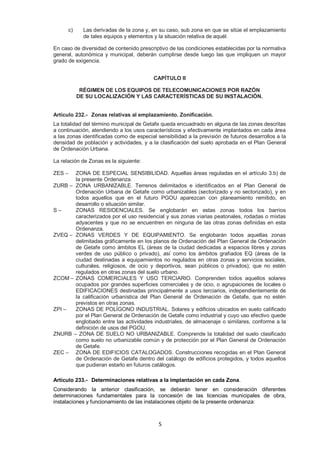 c) Las derivadas de la zona y, en su caso, sub zona en que se sitúe el emplazamiento 
de tales equipos y elementos y la situación relativa de aquél. 
En caso de diversidad de contenido prescriptivo de las condiciones establecidas por la normativa 
general, autonómica y municipal, deberán cumplirse desde luego las que impliquen un mayor 
grado de exigencia. 
CAPÍTULO II 
RÉGIMEN DE LOS EQUIPOS DE TELECOMUNICACIONES POR RAZÓN 
DE SU LOCALIZACIÓN Y LAS CARACTERÍSTICAS DE SU INSTALACIÓN. 
Artículo 232.- Zonas relativas al emplazamiento. Zonificación. 
La totalidad del término municipal de Getafe queda encuadrado en alguna de las zonas descritas 
a continuación, atendiendo a los usos característicos y efectivamente implantados en cada área 
a las zonas identificadas como de especial sensibilidad a la previsión de futuros desarrollos a la 
densidad de población y actividades, y a la clasificación del suelo aprobada en el Plan General 
de Ordenación Urbana. 
5 
La relación de Zonas es la siguiente: 
ZES – ZONA DE ESPECIAL SENSIBILIDAD. Aquellas áreas reguladas en el artículo 3.b) de 
la presente Ordenanza. 
ZURB – ZONA URBANIZABLE. Terrenos delimitados e identificados en el Plan General de 
Ordenación Urbana de Getafe como urbanizables (sectorizado y no sectorizado), y en 
todos aquellos que en el futuro PGOU aparezcan con planeamiento remitido, en 
desarrollo o situación similar. 
S – ZONAS RESIDENCIALES. Se englobarán en estas zonas todos los barrios 
caracterizados por el uso residencial y sus zonas viarias peatonales, rodadas o mixtas 
adyacentes y que no se encuentren en ninguna de las otras zonas definidas en esta 
Ordenanza. 
ZVEQ – ZONAS VERDES Y DE EQUIPAMIENTO. Se englobarán todos aquellas zonas 
delimitadas gráficamente en los planos de Ordenación del Plan General de Ordenación 
de Getafe como ámbitos EL (áreas de la ciudad dedicadas a espacios libres y zonas 
verdes de uso público o privado), así como los ámbitos grafiados EQ (áreas de la 
ciudad destinadas a equipamientos no regulados en otras zonas y servicios sociales, 
culturales, religiosos, de ocio y deportivos, sean públicos o privados); que no estén 
regulados en otras zonas del suelo urbano. 
ZCOM – ZONAS COMERCIALES Y USO TERCIARIO. Comprenden todos aquellos solares 
ocupados por grandes superficies comerciales y de ocio, o agrupaciones de locales o 
EDIFICACIONES destinadas principalmente a usos terciarios, independientemente de 
la calificación urbanística del Plan General de Ordenación de Getafe, que no estén 
previstos en otras zonas. 
ZPI – ZONAS DE POLÍGONO INDUSTRIAL. Solares y edificios ubicados en suelo calificado 
por el Plan General de Ordenación de Getafe como industrial y cuyo uso efectivo quede 
englobado entre las actividades industriales, de almacenaje o similares, conforme a la 
definición de usos del PGOU. 
ZNURB – ZONA DE SUELO NO URBANIZABLE. Comprende la totalidad del suelo clasificado 
como suelo no urbanizable común y de protección por el Plan General de Ordenación 
de Getafe. 
ZEC – ZONA DE EDIFICIOS CATALOGADOS. Construcciones recogidas en el Plan General 
de Ordenación de Getafe dentro del catálogo de edificios protegidos, y todos aquellos 
que pudieran estarlo en futuros catálogos. 
Artículo 233.- Determinaciones relativas a la implantación en cada Zona. 
Considerando la anterior clasificación, se deberán tener en consideración diferentes 
determinaciones fundamentales para la concesión de las licencias municipales de obra, 
instalaciones y funcionamiento de las instalaciones objeto de la presente ordenanza: 
 
