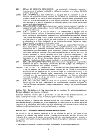 ZES – ZONAS DE ESPECIAL SENSIBILIDAD. La construcción, instalación, apertura y 
funcionamiento de cualquier instalación o edificación reguladas en el artículo 3.b) de la 
presente Ordenanza. 
ZURB – ZONA URBANIZABLE. Las instalaciones y equipos para la prestación o uso de 
servicios de telecomunicaciones previstos en los Planes de Implantación aprobados 
que se localicen en las zonas de suelo urbanizable, deberán contar, previamente a la 
obtención de la licencia municipal, con un informe urbanístico favorable en el que se 
tendrá en cuenta el grado o la previsión de desarrollo del sector donde se encuentre el 
terreno destinado a la instalación. 
ZRES – ZONAS RESIDENCIALES. Las instalaciones y equipos que se pretendan implantar en 
estas zonas residenciales deberán cumplir las limitaciones y requisitos establecidos en 
la presente ordenanza. 
ZVEQ – ZONAS VERDES Y DE EQUIPAMIENTO. Las instalaciones y equipos para la 
prestación o uso de servicios de telecomunicaciones que se pretendan emplazar en las 
zonas verdes y de equipamientos deberán contar, previamente a la aprobación del Plan 
Director que las ampare, con un informe urbanístico municipal favorable en el que se 
tendrá en cuenta el carácter público del suelo o edificación, el impacto medioambiental 
y paisajístico de la futura instalación, y las posibles alternativas viables que hagan 
desaconsejable el emplazamiento en estas zonas. 
ZCOM – ZONAS COMERCIALES. Las instalaciones y equipos que se pretendan implantar en 
zonas comerciales y de uso terciario deberán cumplir las limitaciones y requisitos 
establecidos en la presente ordenanza, debiéndose concretar especialmente las 
características (ubicación exacta, grado de emisión, y demás características técnicas) 
de aquellos elementos o instalaciones que presten servicio en un entorno reducido y de 
manera ocasional o puntual (antenas pico). Los operadores comerciales y las 
comunidades de propietarios titulares de grandes superficies comerciales o de ocio 
delimitadas en las Zonas Comerciales deberán coordinar la implantación, en sus 
edificios e instalaciones, de los equipos regulados en la presente ordenanza. 
ZPI – ZONAS DE POLÍGONO INDUSTRIAL. Las instalaciones y equipos que se pretendan 
implantar en zonas industriales únicamente deberán cumplir las limitaciones y 
requisitos establecidos en la presente ordenanza. 
ZNURB – ZONA DE SUELO NO URBANIZABLE. Las instalaciones y equipos para la prestación 
o uso de servicios de telecomunicaciones previstos en los Planes de Implantación 
aprobados que se localicen en las zonas de suelo no urbanizable (común o de 
protección ambiental), deberán contar, previamente a la obtención de la licencia 
municipal, con las autorizaciones legalmente preceptivas y un informe urbanístico 
municipal favorable en el que se tendrá en cuenta el impacto medioambiental y 
paisajístico de la futura instalación. 
ZEC – ZONA DE EDIFICIOS CATALOGADOS. No se autorizará la instalación de ningún 
equipo regulado por esta Ordenanza en las construcciones y edificios recogidos en 
cualquier catálogo de edificios protegidos existentes o catálogo que pueda aprobarse 
en el futuro. 
Artículo 234.- Condiciones de los elementos de los equipos de telecomunicaciones. 
Características de los sistemas radiantes. 
Sistemas Radiantes emisoras para la prestación o el uso del servicio de telefonía móvil, así 
como para la prestación del servicio de telefonía fija mediante acceso vía radio. 
Todas las antenas o cualquier otro sistema radiante de nueva instalación deberá utilizar la 
tecnología y el diseño más avanzado de los disponibles, a precio razonable, en el mercado en el 
momento de la solicitud de autorización, que, al propio tiempo, minimicen en mayor medida las 
radiaciones, el impacto ambiental en general y el visual en particular. 
Artículo 235.- Condiciones de la ubicación de las instalaciones. 
La disposición de los sistemas radiantes y de los mástiles de soporte, así como de los 
repetidores y cualquier otro equipo a ellos vinculado funcionalmente, atenderá primero a la 
reducción de la incidencia directa del campo emisor sobre los potenciales usuarios, y segundo a 
la reducción del impacto visual y medioambiental, debiendo cumplir, en todo caso, las siguientes 
condiciones: 
1. Relativas a los sistemas radiantes colocados directamente en paramentos exteriores: 
6 
 